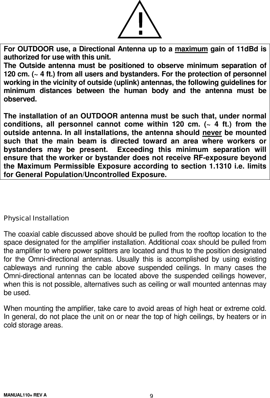 MANUAL110+ REV A 9For OUTDOOR use, a Directional Antenna up to a maximum gain of 11dBd isauthorized for use with this unit.The Outside antenna must be positioned to observe minimum separation of120 cm. (~ 4 ft.) from all users and bystanders. For the protection of personnelworking in the vicinity of outside (uplink) antennas, the following guidelines forminimum distances between the human body and the antenna must beobserved.The installation of an OUTDOOR antenna must be such that, under normalconditions, all personnel cannot come within 120 cm. (~ 4 ft.) from theoutside antenna. In all installations, the antenna should never be mountedsuch that the main beam is directed toward an area where workers orbystanders may be present.  Exceeding this minimum separation willensure that the worker or bystander does not receive RF-exposure beyondthe Maximum Permissible Exposure according to section 1.1310 i.e. limitsfor General Population/Uncontrolled Exposure.Physical InstallationThe coaxial cable discussed above should be pulled from the rooftop location to thespace designated for the amplifier installation. Additional coax should be pulled fromthe amplifier to where power splitters are located and thus to the position designatedfor the Omni-directional antennas. Usually this is accomplished by using existingcableways and running the cable above suspended ceilings. In many cases theOmni-directional antennas can be located above the suspended ceilings however,when this is not possible, alternatives such as ceiling or wall mounted antennas maybe used.When mounting the amplifier, take care to avoid areas of high heat or extreme cold.In general, do not place the unit on or near the top of high ceilings, by heaters or incold storage areas.!!!!