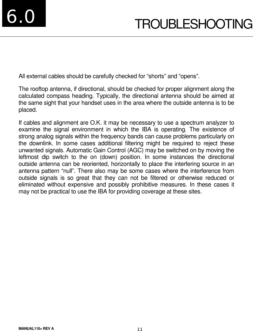 MANUAL110+ REV A 11TROUBLESHOOTINGAll external cables should be carefully checked for “shorts” and “opens”.The rooftop antenna, if directional, should be checked for proper alignment along thecalculated compass heading. Typically, the directional antenna should be aimed atthe same sight that your handset uses in the area where the outside antenna is to beplaced.If cables and alignment are O.K. it may be necessary to use a spectrum analyzer toexamine the signal environment in which the IBA is operating. The existence ofstrong analog signals within the frequency bands can cause problems particularly onthe downlink. In some cases additional filtering might be required to reject theseunwanted signals. Automatic Gain Control (AGC) may be switched on by moving theleftmost dip switch to the on (down) position. In some instances the directionaloutside antenna can be reoriented, horizontally to place the interfering source in anantenna pattern “null”. There also may be some cases where the interference fromoutside signals is so great that they can not be filtered or otherwise reduced oreliminated without expensive and possibly prohibitive measures. In these cases itmay not be practical to use the IBA for providing coverage at these sites.6.0