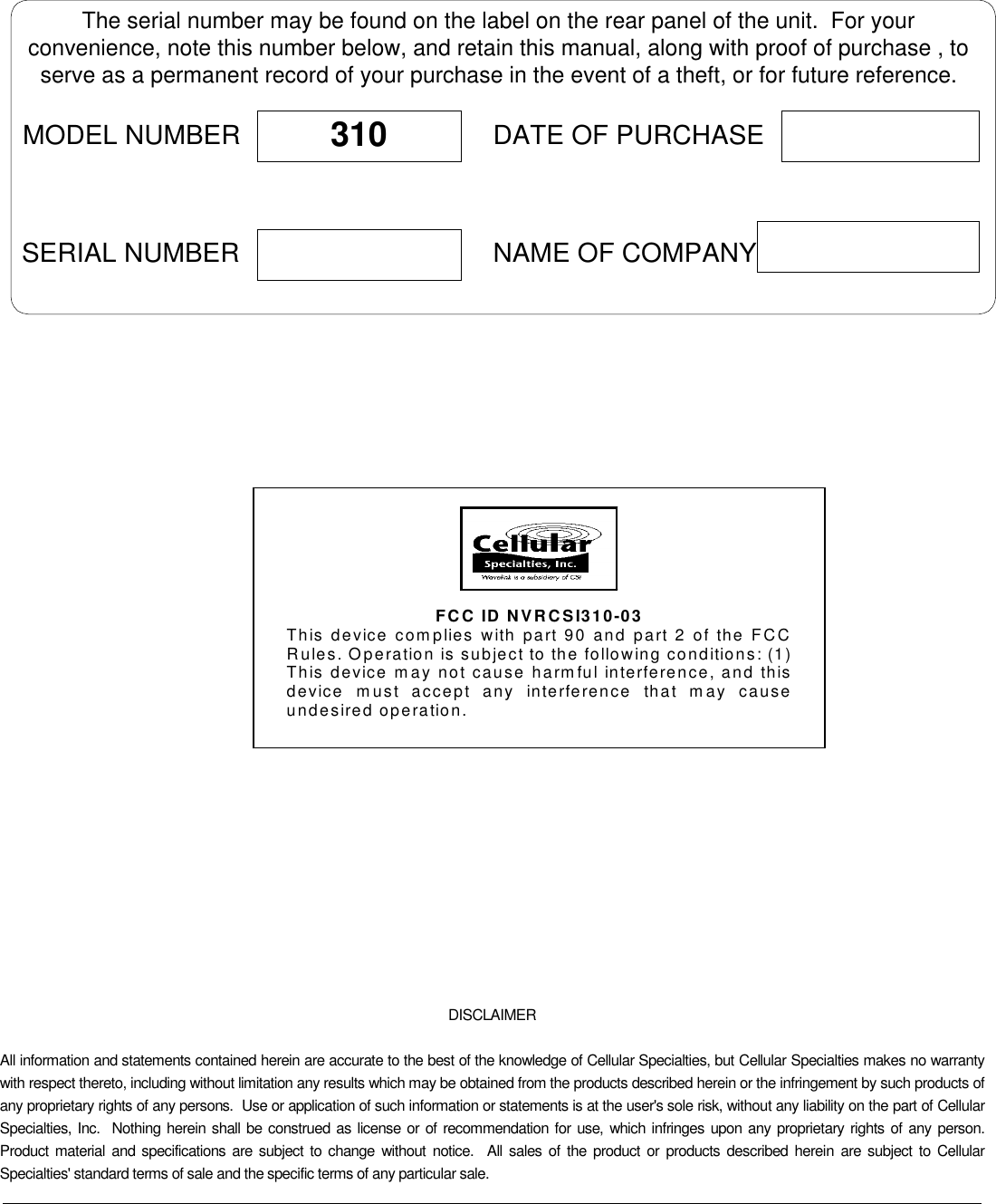 DISCLAIMERAll information and statements contained herein are accurate to the best of the knowledge of Cellular Specialties, but Cellular Specialties makes no warrantywith respect thereto, including without limitation any results which may be obtained from the products described herein or the infringement by such products ofany proprietary rights of any persons.  Use or application of such information or statements is at the user&apos;s sole risk, without any liability on the part of CellularSpecialties, Inc.  Nothing herein shall be construed as license or of recommendation for use, which infringes upon any proprietary rights of any person.Product material and specifications are subject to change without notice.  All sales of the product or products described herein are subject to CellularSpecialties&apos; standard terms of sale and the specific terms of any particular sale.The serial number may be found on the label on the rear panel of the unit.  For yourconvenience, note this number below, and retain this manual, along with proof of purchase , toserve as a permanent record of your purchase in the event of a theft, or for future reference.MODEL NUMBERNAME OF COMPANYDATE OF PURCHASE310SERIAL NUMBER   FCC ID NVRCSI310-03 This device complies with part 90 and part 2 of the FCC Rules. Operation is subject to the following conditions: (1) This device may not cause harmful interference, and this device must accept any interference that may cause undesired operation.  