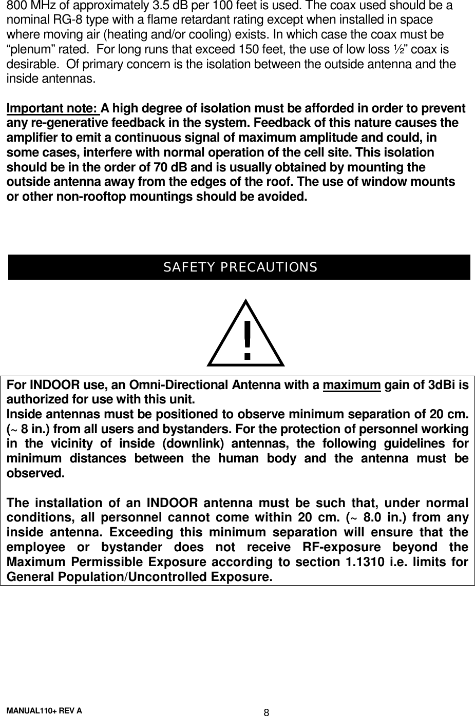 MANUAL110+ REV A 8800 MHz of approximately 3.5 dB per 100 feet is used. The coax used should be anominal RG-8 type with a flame retardant rating except when installed in spacewhere moving air (heating and/or cooling) exists. In which case the coax must be“plenum” rated.  For long runs that exceed 150 feet, the use of low loss ½” coax isdesirable.  Of primary concern is the isolation between the outside antenna and theinside antennas.Important note: A high degree of isolation must be afforded in order to preventany re-generative feedback in the system. Feedback of this nature causes theamplifier to emit a continuous signal of maximum amplitude and could, insome cases, interfere with normal operation of the cell site. This isolationshould be in the order of 70 dB and is usually obtained by mounting theoutside antenna away from the edges of the roof. The use of window mountsor other non-rooftop mountings should be avoided.SAFETY PRECAUTIONSFor INDOOR use, an Omni-Directional Antenna with a maximum gain of 3dBi isauthorized for use with this unit.Inside antennas must be positioned to observe minimum separation of 20 cm.(~ 8 in.) from all users and bystanders. For the protection of personnel workingin the vicinity of inside (downlink) antennas, the following guidelines forminimum distances between the human body and the antenna must beobserved.The installation of an INDOOR antenna must be such that, under normalconditions, all personnel cannot come within 20 cm. (~ 8.0 in.) from anyinside antenna. Exceeding this minimum separation will ensure that theemployee or bystander does not receive RF-exposure beyond theMaximum Permissible Exposure according to section 1.1310 i.e. limits forGeneral Population/Uncontrolled Exposure.!!!!