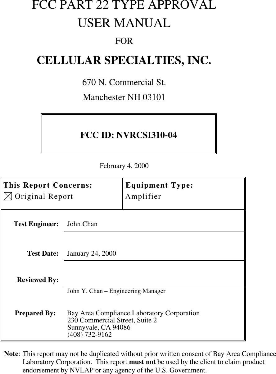 FCC PART 22 TYPE APPROVALUSER MANUALFORCELLULAR SPECIALTIES, INC.670 N. Commercial St.Manchester NH 03101FCC ID: NVRCSI310-04February 4, 2000This Report Concerns: Original ReportEquipment Type:AmplifierTest Engineer: John ChanTest Date: January 24, 2000Reviewed By:John Y. Chan – Engineering ManagerPrepared By: Bay Area Compliance Laboratory Corporation230 Commercial Street, Suite 2Sunnyvale, CA 94086(408) 732-9162Note: This report may not be duplicated without prior written consent of Bay Area ComplianceLaboratory Corporation.  This report must not be used by the client to claim productendorsement by NVLAP or any agency of the U.S. Government.