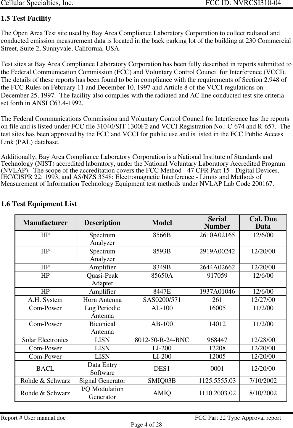 Cellular Specialties, Inc. FCC ID: NVRCSI310-04Report # User manual.doc FCC Part 22 Type Approval reportPage 4 of 281.5 Test FacilityThe Open Area Test site used by Bay Area Compliance Laboratory Corporation to collect radiated andconducted emission measurement data is located in the back parking lot of the building at 230 CommercialStreet, Suite 2, Sunnyvale, California, USA.Test sites at Bay Area Compliance Laboratory Corporation has been fully described in reports submitted tothe Federal Communication Commission (FCC) and Voluntary Control Council for Interference (VCCI).The details of these reports has been found to be in compliance with the requirements of Section 2.948 ofthe FCC Rules on February 11 and December 10, 1997 and Article 8 of the VCCI regulations onDecember 25, 1997.  The facility also complies with the radiated and AC line conducted test site criteriaset forth in ANSI C63.4-1992.The Federal Communications Commission and Voluntary Control Council for Interference has the reportson file and is listed under FCC file 31040/SIT 1300F2 and VCCI Registration No.: C-674 and R-657.  Thetest sites has been approved by the FCC and VCCI for public use and is listed in the FCC Public AccessLink (PAL) database.Additionally, Bay Area Compliance Laboratory Corporation is a National Institute of Standards andTechnology (NIST) accredited laboratory, under the National Voluntary Laboratory Accredited Program(NVLAP).  The scope of the accreditation covers the FCC Method - 47 CFR Part 15 - Digital Devices,IEC/CISPR 22: 1993, and AS/NZS 3548: Electromagnetic Interference - Limits and Methods ofMeasurement of Information Technology Equipment test methods under NVLAP Lab Code 200167.1.6 Test Equipment ListManufacturer Description Model SerialNumber Cal. DueDataHP SpectrumAnalyzer 8566B 2610A02165 12/6/00HP SpectrumAnalyzer 8593B 2919A00242 12/20/00HP Amplifier 8349B 2644A02662 12/20/00HP Quasi-PeakAdapter 85650A 917059 12/6/00HP Amplifier 8447E 1937A01046 12/6/00A.H. System Horn Antenna SAS0200/571 261 12/27/00Com-Power Log PeriodicAntenna AL-100 16005 11/2/00Com-Power BiconicalAntenna AB-100 14012 11/2/00Solar Electronics LISN 8012-50-R-24-BNC 968447 12/28/00Com-Power LISN LI-200 12208 12/20/00Com-Power LISN LI-200 12005 12/20/00BACL Data EntrySoftware DES1 0001 12/20/00Rohde &amp; Schwarz Signal Generator SMIQ03B 1125.5555.03 7/10/2002Rohde &amp; Schwarz I/Q ModulationGenerator AMIQ 1110.2003.02 8/10/2002