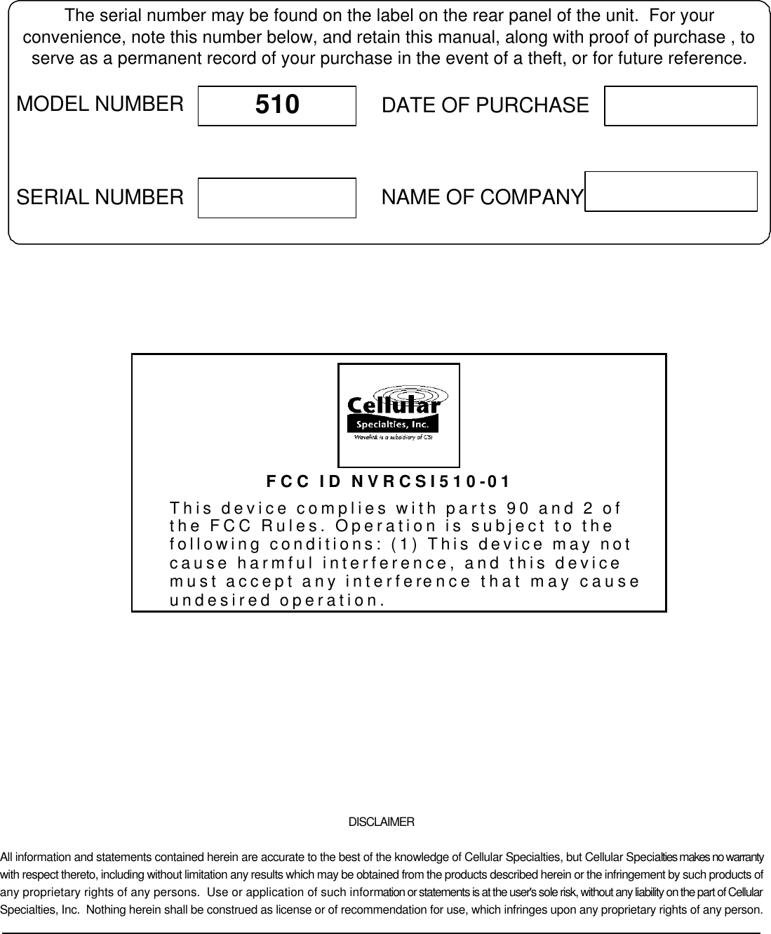             DISCLAIMER All information and statements contained herein are accurate to the best of the knowledge of Cellular Specialties, but Cellular Specialties makes no warranty with respect thereto, including without limitation any results which may be obtained from the products described herein or the infringement by such products of any proprietary rights of any persons.  Use or application of such information or statements is at the user&apos;s sole risk, without any liability on the part of Cellular Specialties, Inc.  Nothing herein shall be construed as license or of recommendation for use, which infringes upon any proprietary rights of any person.  The serial number may be found on the label on the rear panel of the unit.  For yourconvenience, note this number below, and retain this manual, along with proof of purchase , toserve as a permanent record of your purchase in the event of a theft, or for future reference.MODEL NUMBERNAME OF COMPANYDATE OF PURCHASE510SERIAL NUMBER FCC ID NVRCSI510-01 This device complies with parts 90 and 2 of the FCC Rules. Operation is subject to the following conditions: (1) This device may not cause harmful interference, and this device must accept any interference that may cause undesired operation. 