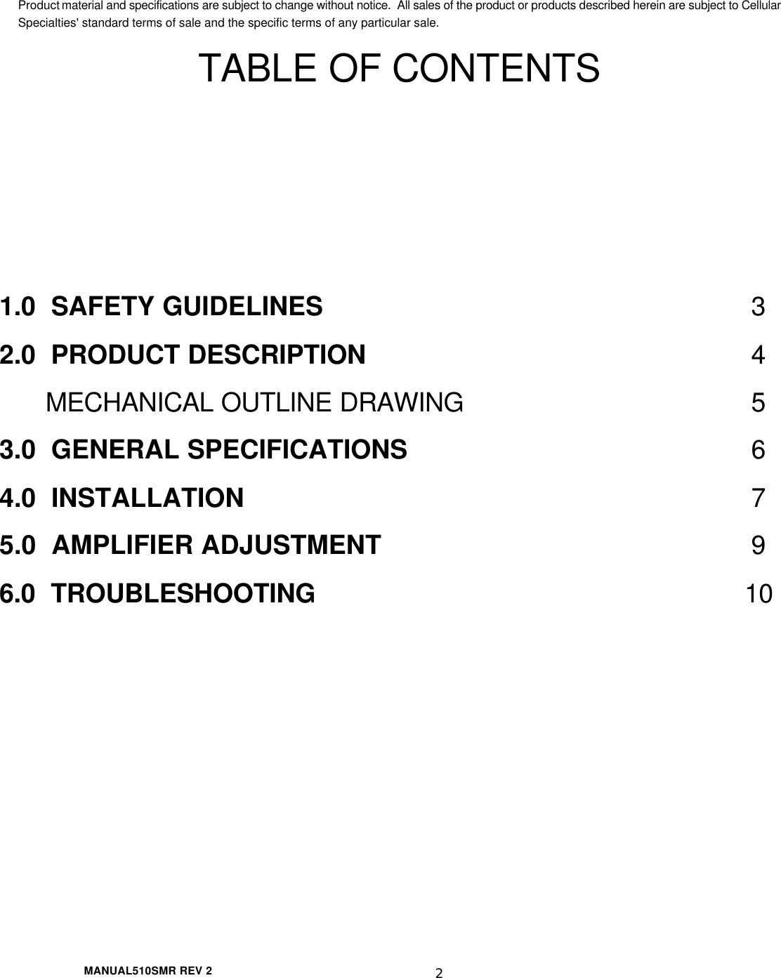  MANUAL510SMR REV 2 2 Product material and specifications are subject to change without notice.  All sales of the product or products described herein are subject to Cellular Specialties&apos; standard terms of sale and the specific terms of any particular sale. TABLE OF CONTENTS    1.0  SAFETY GUIDELINES 3 2.0  PRODUCT DESCRIPTION 4  MECHANICAL OUTLINE DRAWING 5 3.0  GENERAL SPECIFICATIONS 6 4.0  INSTALLATION 7 5.0  AMPLIFIER ADJUSTMENT 9 6.0  TROUBLESHOOTING 10          