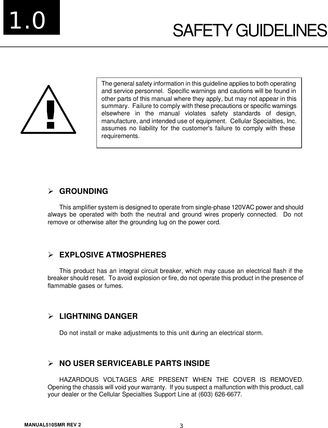  MANUAL510SMR REV 2 3  SAFETY GUIDELINES    Ø GROUNDING This amplifier system is designed to operate from single-phase 120VAC power and should always be operated with both the neutral and ground wires properly connected.  Do not remove or otherwise alter the grounding lug on the power cord.  Ø EXPLOSIVE ATMOSPHERES This product has an integral circuit breaker, which may cause an electrical flash if the breaker should reset.  To avoid explosion or fire, do not operate this product in the presence of flammable gases or fumes.  Ø LIGHTNING DANGER Do not install or make adjustments to this unit during an electrical storm.  Ø NO USER SERVICEABLE PARTS INSIDE HAZARDOUS VOLTAGES ARE PRESENT WHEN THE COVER IS REMOVED.  Opening the chassis will void your warranty.  If you suspect a malfunction with this product, call your dealer or the Cellular Specialties Support Line at (603) 626-6677. !!The general safety information in this guideline applies to both operating and service personnel.  Specific warnings and cautions will be found in other parts of this manual where they apply, but may not appear in this summary.  Failure to comply with these precautions or specific warnings elsewhere in the manual violates safety standards of design, manufacture, and intended use of equipment.  Cellular Specialties, Inc. assumes no liability for the customer&apos;s failure to comply with these requirements. 1.0 