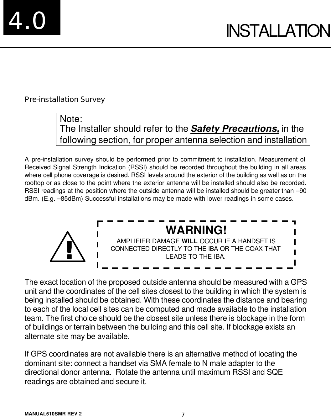  MANUAL510SMR REV 2 7   INSTALLATION  Pre-installation Survey  Note: The Installer should refer to the Safety Precautions, in the following section, for proper antenna selection and installation  A pre-installation survey should be performed prior to commitment to installation. Measurement of Received Signal Strength Indication (RSSI) should be recorded throughout the building in all areas where cell phone coverage is desired. RSSI levels around the exterior of the building as well as on the rooftop or as close to the point where the exterior antenna will be installed should also be recorded. RSSI readings at the position where the outside antenna will be installed should be greater than –90 dBm. (E.g. –85dBm) Successful installations may be made with lower readings in some cases.        The exact location of the proposed outside antenna should be measured with a GPS unit and the coordinates of the cell sites closest to the building in which the system is being installed should be obtained. With these coordinates the distance and bearing to each of the local cell sites can be computed and made available to the installation team. The first choice should be the closest site unless there is blockage in the form of buildings or terrain between the building and this cell site. If blockage exists an alternate site may be available.  If GPS coordinates are not available there is an alternative method of locating the dominant site: connect a handset via SMA female to N male adapter to the directional donor antenna.  Rotate the antenna until maximum RSSI and SQE readings are obtained and secure it.  4.0 !! WARNING! AMPLIFIER DAMAGE WILL OCCUR IF A HANDSET IS CONNECTED DIRECTLY TO THE IBA OR THE COAX THAT LEADS TO THE IBA. 