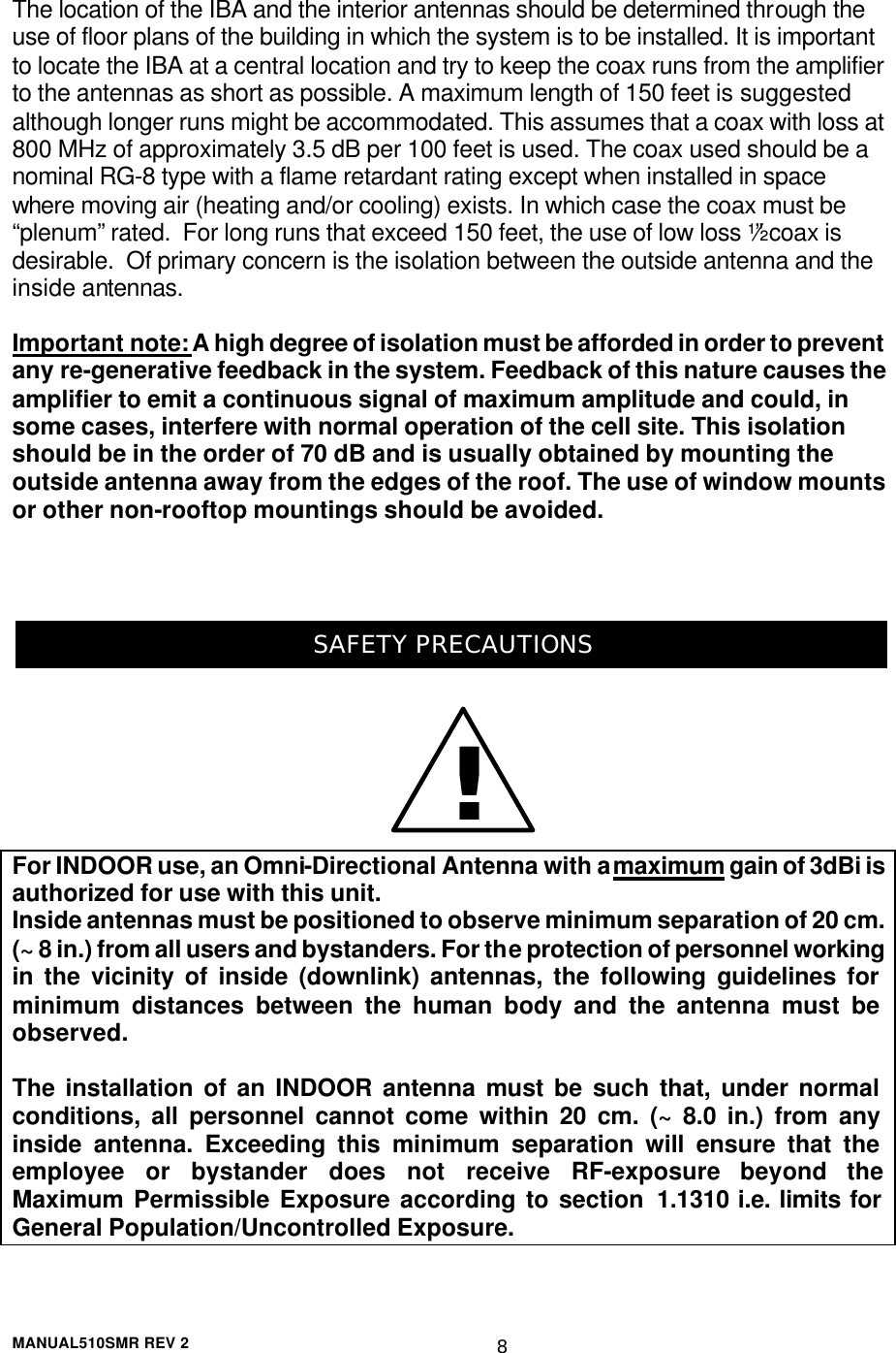  MANUAL510SMR REV 2 8 The location of the IBA and the interior antennas should be determined through the use of floor plans of the building in which the system is to be installed. It is important to locate the IBA at a central location and try to keep the coax runs from the amplifier to the antennas as short as possible. A maximum length of 150 feet is suggested although longer runs might be accommodated. This assumes that a coax with loss at 800 MHz of approximately 3.5 dB per 100 feet is used. The coax used should be a nominal RG-8 type with a flame retardant rating except when installed in space where moving air (heating and/or cooling) exists. In which case the coax must be “plenum” rated.  For long runs that exceed 150 feet, the use of low loss ½” coax is desirable.  Of primary concern is the isolation between the outside antenna and the inside antennas.   Important note: A high degree of isolation must be afforded in order to prevent any re-generative feedback in the system. Feedback of this nature causes the amplifier to emit a continuous signal of maximum amplitude and could, in some cases, interfere with normal operation of the cell site. This isolation should be in the order of 70 dB and is usually obtained by mounting the outside antenna away from the edges of the roof. The use of window mounts or other non-rooftop mountings should be avoided.    SAFETY PRECAUTIONS For INDOOR use, an Omni-Directional Antenna with a maximum gain of 3dBi is authorized for use with this unit. Inside antennas must be positioned to observe minimum separation of 20 cm. (~ 8 in.) from all users and bystanders. For the protection of personnel working in the vicinity of inside (downlink) antennas, the following guidelines for minimum distances between the human body and the antenna must be observed.  The installation of an INDOOR antenna must be such that, under normal conditions, all personnel cannot come within 20 cm. (~ 8.0 in.) from any inside antenna. Exceeding this minimum separation will ensure that the employee or bystander does not receive RF-exposure beyond the Maximum Permissible Exposure according to section 1.1310 i.e. limits for General Population/Uncontrolled Exposure. !!