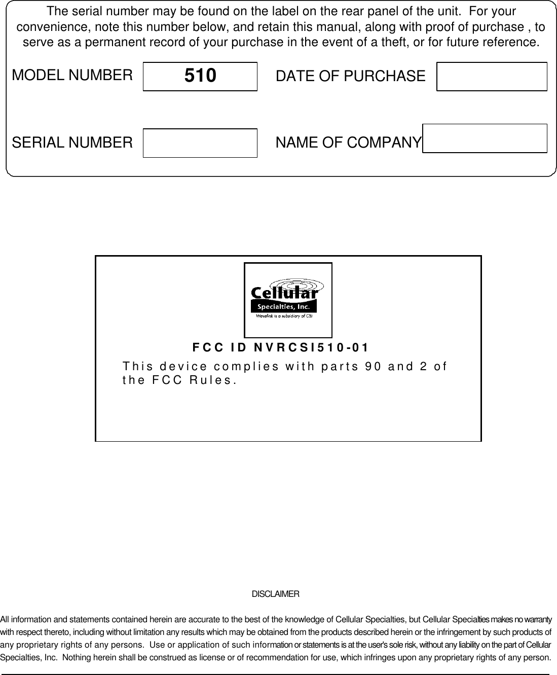             DISCLAIMER All information and statements contained herein are accurate to the best of the knowledge of Cellular Specialties, but Cellular Specialties makes no warranty with respect thereto, including without limitation any results which may be obtained from the products described herein or the infringement by such products of any proprietary rights of any persons.  Use or application of such information or statements is at the user&apos;s sole risk, without any liability on the part of Cellular Specialties, Inc.  Nothing herein shall be construed as license or of recommendation for use, which infringes upon any proprietary rights of any person.  The serial number may be found on the label on the rear panel of the unit.  For yourconvenience, note this number below, and retain this manual, along with proof of purchase , toserve as a permanent record of your purchase in the event of a theft, or for future reference.MODEL NUMBERNAME OF COMPANYDATE OF PURCHASE510SERIAL NUMBER FCC ID NVRCSI510-01 This device complies with parts 90 and 2 of the FCC Rules.  
