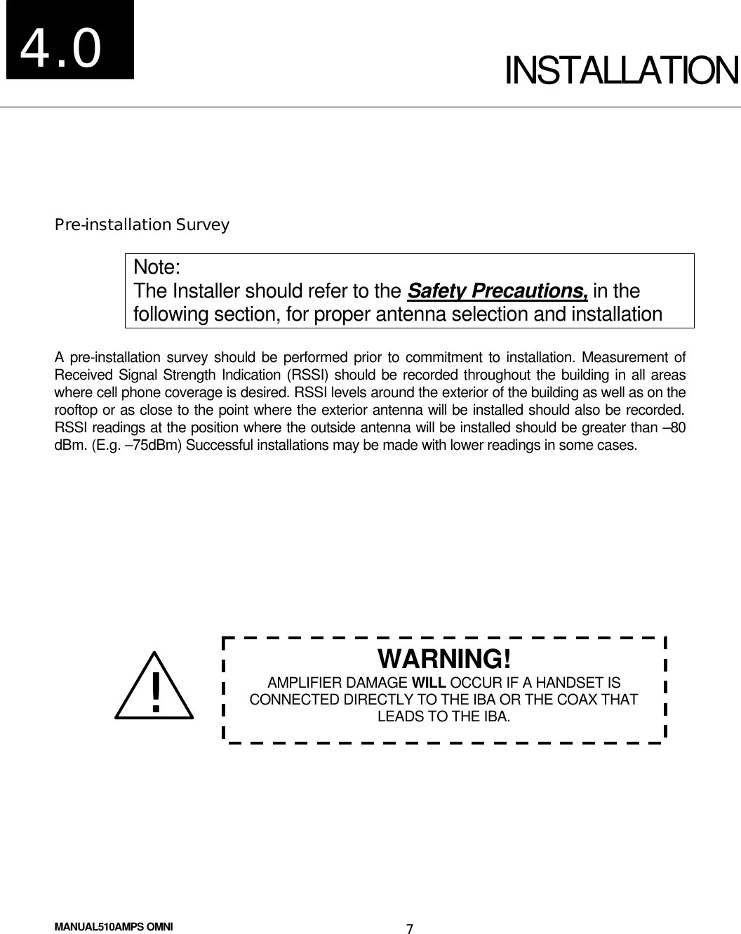  MANUAL510AMPS OMNI 7  INSTALLATION  Pre-installation Survey  Note: The Installer should refer to the Safety Precautions, in the following section, for proper antenna selection and installation  A pre-installation survey should be performed prior to commitment to installation. Measurement of Received Signal Strength Indication (RSSI) should be recorded throughout the building in all areas where cell phone coverage is desired. RSSI levels around the exterior of the building as well as on the rooftop or as close to the point where the exterior antenna will be installed should also be recorded. RSSI readings at the position where the outside antenna will be installed should be greater than –80 dBm. (E.g. –75dBm) Successful installations may be made with lower readings in some cases.                  4.0 !! WARNING! AMPLIFIER DAMAGE WILL OCCUR IF A HANDSET IS CONNECTED DIRECTLY TO THE IBA OR THE COAX THAT LEADS TO THE IBA. 