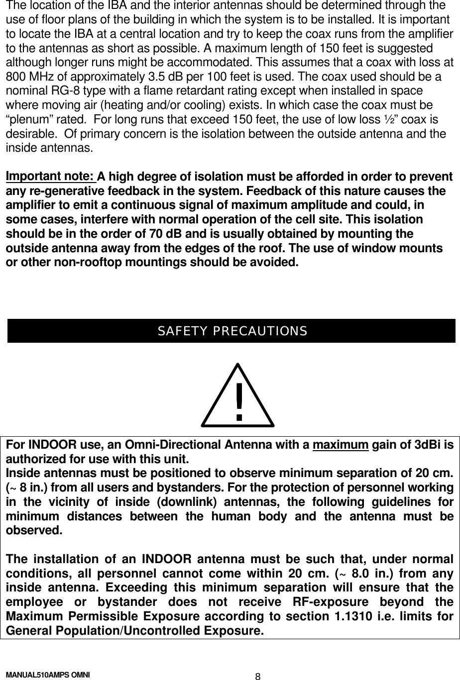  MANUAL510AMPS OMNI 8 The location of the IBA and the interior antennas should be determined through the use of floor plans of the building in which the system is to be installed. It is important to locate the IBA at a central location and try to keep the coax runs from the amplifier to the antennas as short as possible. A maximum length of 150 feet is suggested although longer runs might be accommodated. This assumes that a coax with loss at 800 MHz of approximately 3.5 dB per 100 feet is used. The coax used should be a nominal RG-8 type with a flame retardant rating except when installed in space where moving air (heating and/or cooling) exists. In which case the coax must be “plenum” rated.  For long runs that exceed 150 feet, the use of low loss ½” coax is desirable.  Of primary concern is the isolation between the outside antenna and the inside antennas.   Important note: A high degree of isolation must be afforded in order to prevent any re-generative feedback in the system. Feedback of this nature causes the amplifier to emit a continuous signal of maximum amplitude and could, in some cases, interfere with normal operation of the cell site. This isolation should be in the order of 70 dB and is usually obtained by mounting the outside antenna away from the edges of the roof. The use of window mounts or other non-rooftop mountings should be avoided.    SAFETY PRECAUTIONS For INDOOR use, an Omni-Directional Antenna with a maximum gain of 3dBi is authorized for use with this unit. Inside antennas must be positioned to observe minimum separation of 20 cm. (~ 8 in.) from all users and bystanders. For the protection of personnel working in the vicinity of inside (downlink) antennas, the following guidelines for minimum distances between the human body and the antenna must be observed.  The installation of an INDOOR antenna must be such that, under normal conditions, all personnel cannot come within 20 cm. (~ 8.0 in.) from any inside antenna. Exceeding this minimum separation will ensure that the employee or bystander does not receive RF-exposure beyond the Maximum Permissible Exposure according to section 1.1310 i.e. limits for General Population/Uncontrolled Exposure. !!