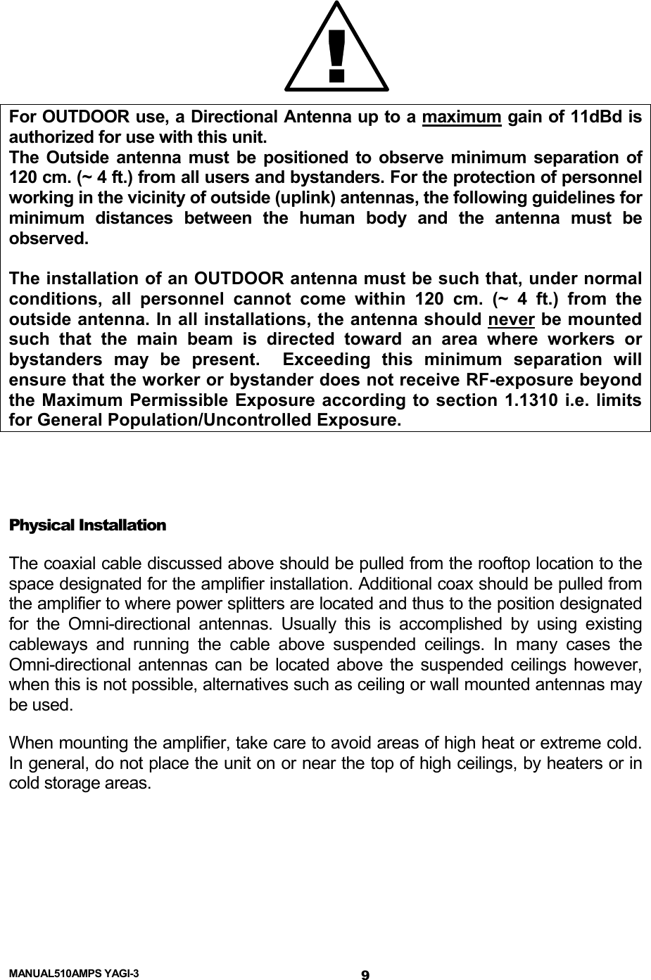  MANUAL510AMPS YAGI-3  !For OUTDOOR use, a Directional Antenna up to a maximum gain of 11dBd is authorized for use with this unit. The Outside antenna must be positioned to observe minimum separation of 120 cm. (~ 4 ft.) from all users and bystanders. For the protection of personnel working in the vicinity of outside (uplink) antennas, the following guidelines for minimum distances between the human body and the antenna must be observed.  The installation of an OUTDOOR antenna must be such that, under normal conditions, all personnel cannot come within 120 cm. (~ 4 ft.) from the outside antenna. In all installations, the antenna should never be mounted such that the main beam is directed toward an area where workers or bystanders may be present.  Exceeding this minimum separation will ensure that the worker or bystander does not receive RF-exposure beyond the Maximum Permissible Exposure according to section 1.1310 i.e. limits for General Population/Uncontrolled Exposure.   Physical Installation The coaxial cable discussed above should be pulled from the rooftop location to the space designated for the amplifier installation. Additional coax should be pulled from the amplifier to where power splitters are located and thus to the position designated for the Omni-directional antennas. Usually this is accomplished by using existing cableways and running the cable above suspended ceilings. In many cases the Omni-directional antennas can be located above the suspended ceilings however, when this is not possible, alternatives such as ceiling or wall mounted antennas may be used.     When mounting the amplifier, take care to avoid areas of high heat or extreme cold.  In general, do not place the unit on or near the top of high ceilings, by heaters or in cold storage areas.   9