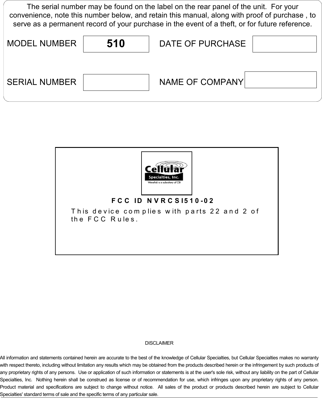   The serial number may be found on the label on the rear panel of the unit.  For yourconvenience, note this number below, and retain this manual, along with proof of purchase , toserve as a permanent record of your purchase in the event of a theft, or for future reference.MODEL NUMBERNAME OF COMPANYDATE OF PURCHASE510SERIAL NUMBER    FCC ID NVRCSI510-02This device com plies with parts 22 and 2 of th e F C C  R ule s.      DISCLAIMER   All information and statements contained herein are accurate to the best of the knowledge of Cellular Specialties, but Cellular Specialties makes no warranty with respect thereto, including without limitation any results which may be obtained from the products described herein or the infringement by such products of any proprietary rights of any persons.  Use or application of such information or statements is at the user&apos;s sole risk, without any liability on the part of Cellular Specialties, Inc.  Nothing herein shall be construed as license or of recommendation for use, which infringes upon any proprietary rights of any person.  Product material and specifications are subject to change without notice.  All sales of the product or products described herein are subject to Cellular Specialties&apos; standard terms of sale and the specific terms of any particular sale. 