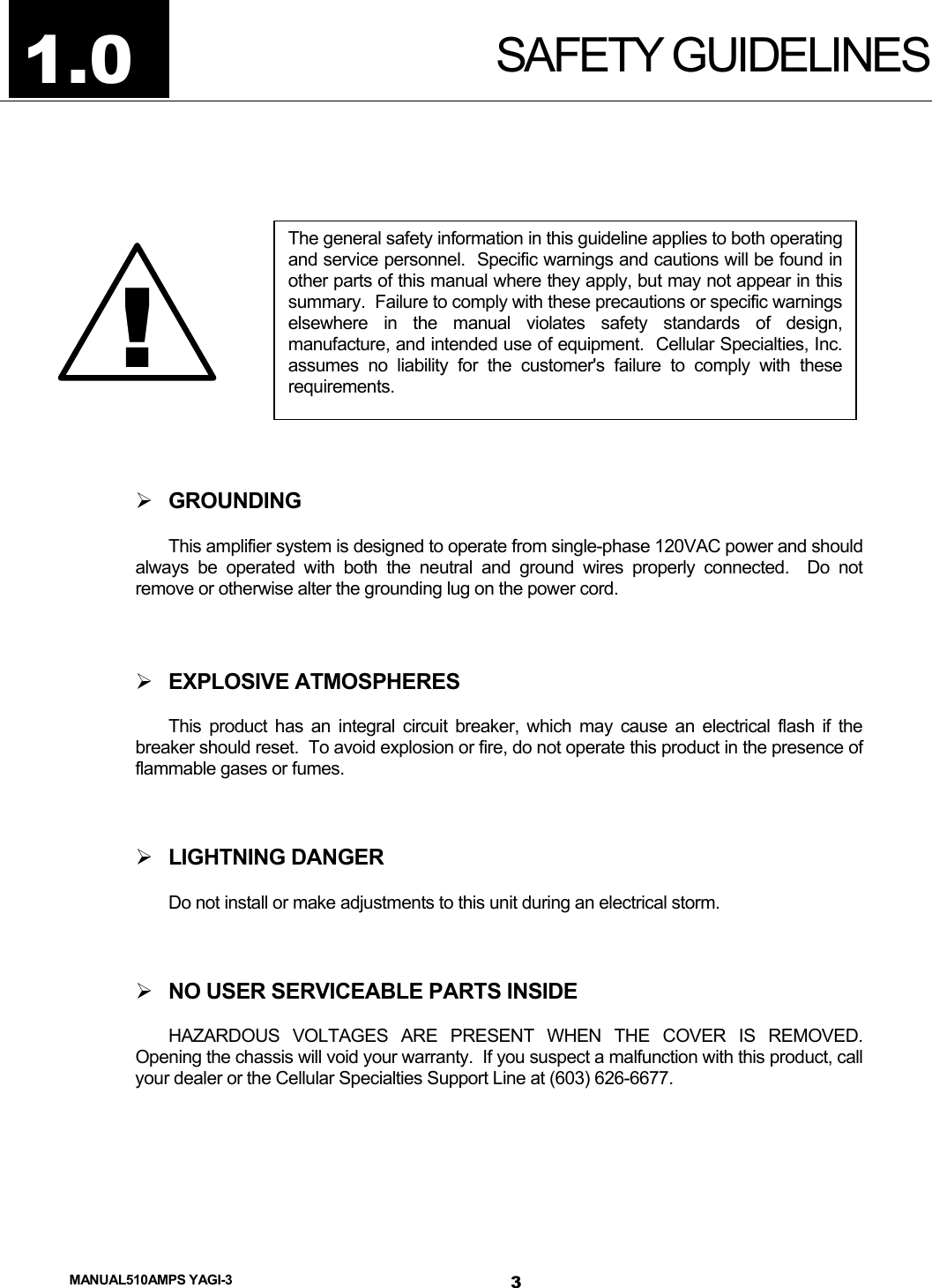  MANUAL510AMPS YAGI-3 SAFETY GUIDELINES 1.0  The general safety information in this guideline applies to both operatingand service personnel.  Specific warnings and cautions will be found inother parts of this manual where they apply, but may not appear in thissummary.  Failure to comply with these precautions or specific warningselsewhere in the manual violates safety standards of design,manufacture, and intended use of equipment.  Cellular Specialties, Inc.assumes no liability for the customer&apos;s failure to comply with theserequirements. !   GROUNDING This amplifier system is designed to operate from single-phase 120VAC power and should always be operated with both the neutral and ground wires properly connected.  Do not remove or otherwise alter the grounding lug on the power cord.   EXPLOSIVE ATMOSPHERES This product has an integral circuit breaker, which may cause an electrical flash if the breaker should reset.  To avoid explosion or fire, do not operate this product in the presence of flammable gases or fumes.   LIGHTNING DANGER Do not install or make adjustments to this unit during an electrical storm.   NO USER SERVICEABLE PARTS INSIDE HAZARDOUS VOLTAGES ARE PRESENT WHEN THE COVER IS REMOVED.  Opening the chassis will void your warranty.  If you suspect a malfunction with this product, call your dealer or the Cellular Specialties Support Line at (603) 626-6677.  3