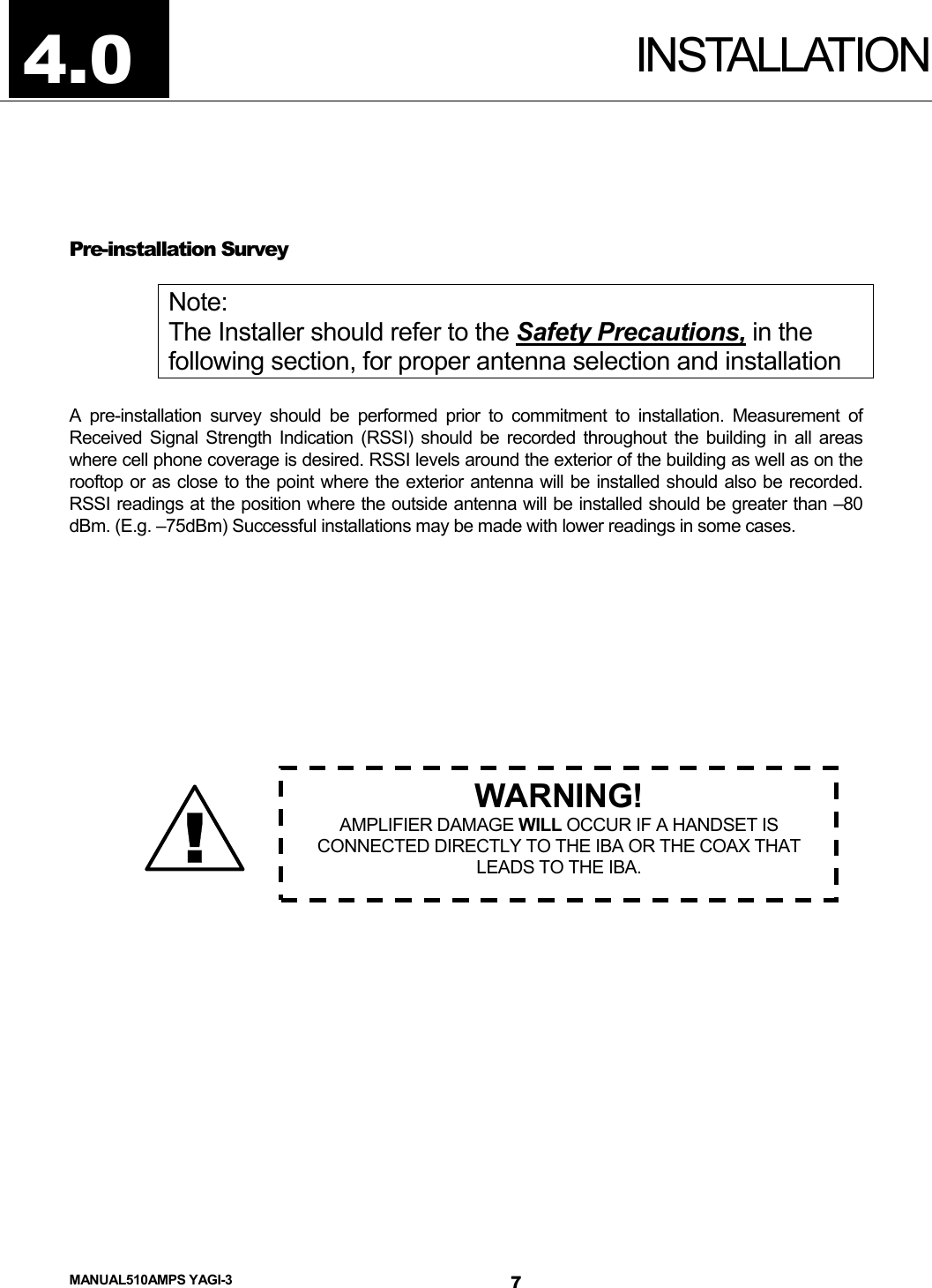  MANUAL510AMPS YAGI-3 INSTALLATION  Pre-installation Survey  Note: The Installer should refer to the Safety Precautions, in the following section, for proper antenna selection and installation  A pre-installation survey should be performed prior to commitment to installation. Measurement of Received Signal Strength Indication (RSSI) should be recorded throughout the building in all areas where cell phone coverage is desired. RSSI levels around the exterior of the building as well as on the rooftop or as close to the point where the exterior antenna will be installed should also be recorded. RSSI readings at the position where the outside antenna will be installed should be greater than –80 dBm. (E.g. –75dBm) Successful installations may be made with lower readings in some cases.              4.0 ! WARNING! AMPLIFIER DAMAGE WILL OCCUR IF A HANDSET IS CONNECTED DIRECTLY TO THE IBA OR THE COAX THAT LEADS TO THE IBA.     7