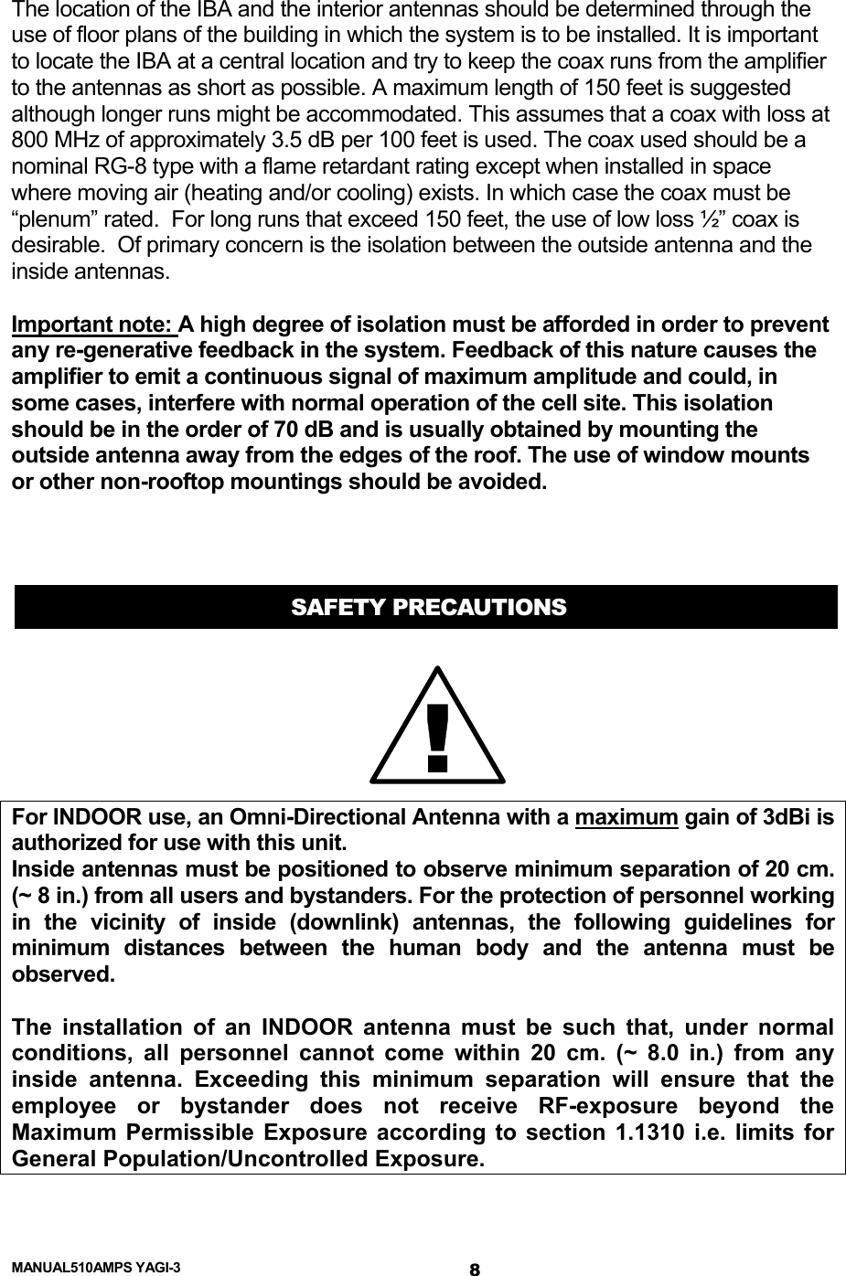  MANUAL510AMPS YAGI-3  The location of the IBA and the interior antennas should be determined through the use of floor plans of the building in which the system is to be installed. It is important to locate the IBA at a central location and try to keep the coax runs from the amplifier to the antennas as short as possible. A maximum length of 150 feet is suggested although longer runs might be accommodated. This assumes that a coax with loss at 800 MHz of approximately 3.5 dB per 100 feet is used. The coax used should be a nominal RG-8 type with a flame retardant rating except when installed in space where moving air (heating and/or cooling) exists. In which case the coax must be “plenum” rated.  For long runs that exceed 150 feet, the use of low loss ½” coax is desirable.  Of primary concern is the isolation between the outside antenna and the inside antennas.   Important note: A high degree of isolation must be afforded in order to prevent any re-generative feedback in the system. Feedback of this nature causes the amplifier to emit a continuous signal of maximum amplitude and could, in some cases, interfere with normal operation of the cell site. This isolation should be in the order of 70 dB and is usually obtained by mounting the outside antenna away from the edges of the roof. The use of window mounts or other non-rooftop mountings should be avoided.    SAFETY PRECAUTIONS !For INDOOR use, an Omni-Directional Antenna with a maximum gain of 3dBi is authorized for use with this unit. Inside antennas must be positioned to observe minimum separation of 20 cm. (~ 8 in.) from all users and bystanders. For the protection of personnel working in the vicinity of inside (downlink) antennas, the following guidelines for minimum distances between the human body and the antenna must be observed.  The installation of an INDOOR antenna must be such that, under normal conditions, all personnel cannot come within 20 cm. (~ 8.0 in.) from any inside antenna. Exceeding this minimum separation will ensure that the employee or bystander does not receive RF-exposure beyond the Maximum Permissible Exposure according to section 1.1310 i.e. limits for General Population/Uncontrolled Exposure. 8