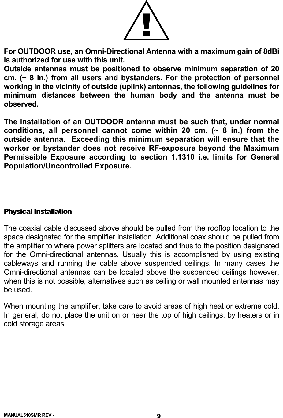   !For OUTDOOR use, an Omni-Directional Antenna with a maximum gain of 8dBi is authorized for use with this unit. Outside antennas must be positioned to observe minimum separation of 20 cm. (~ 8 in.) from all users and bystanders. For the protection of personnel working in the vicinity of outside (uplink) antennas, the following guidelines for minimum distances between the human body and the antenna must be observed.  The installation of an OUTDOOR antenna must be such that, under normal conditions, all personnel cannot come within 20 cm. (~ 8 in.) from the outside antenna.  Exceeding this minimum separation will ensure that the worker or bystander does not receive RF-exposure beyond the Maximum Permissible Exposure according to section 1.1310 i.e. limits for General Population/Uncontrolled Exposure.   Physical Installation The coaxial cable discussed above should be pulled from the rooftop location to the space designated for the amplifier installation. Additional coax should be pulled from the amplifier to where power splitters are located and thus to the position designated for the Omni-directional antennas. Usually this is accomplished by using existing cableways and running the cable above suspended ceilings. In many cases the Omni-directional antennas can be located above the suspended ceilings however, when this is not possible, alternatives such as ceiling or wall mounted antennas may be used.     When mounting the amplifier, take care to avoid areas of high heat or extreme cold.  In general, do not place the unit on or near the top of high ceilings, by heaters or in cold storage areas.   MANUAL510SMR REV -  9