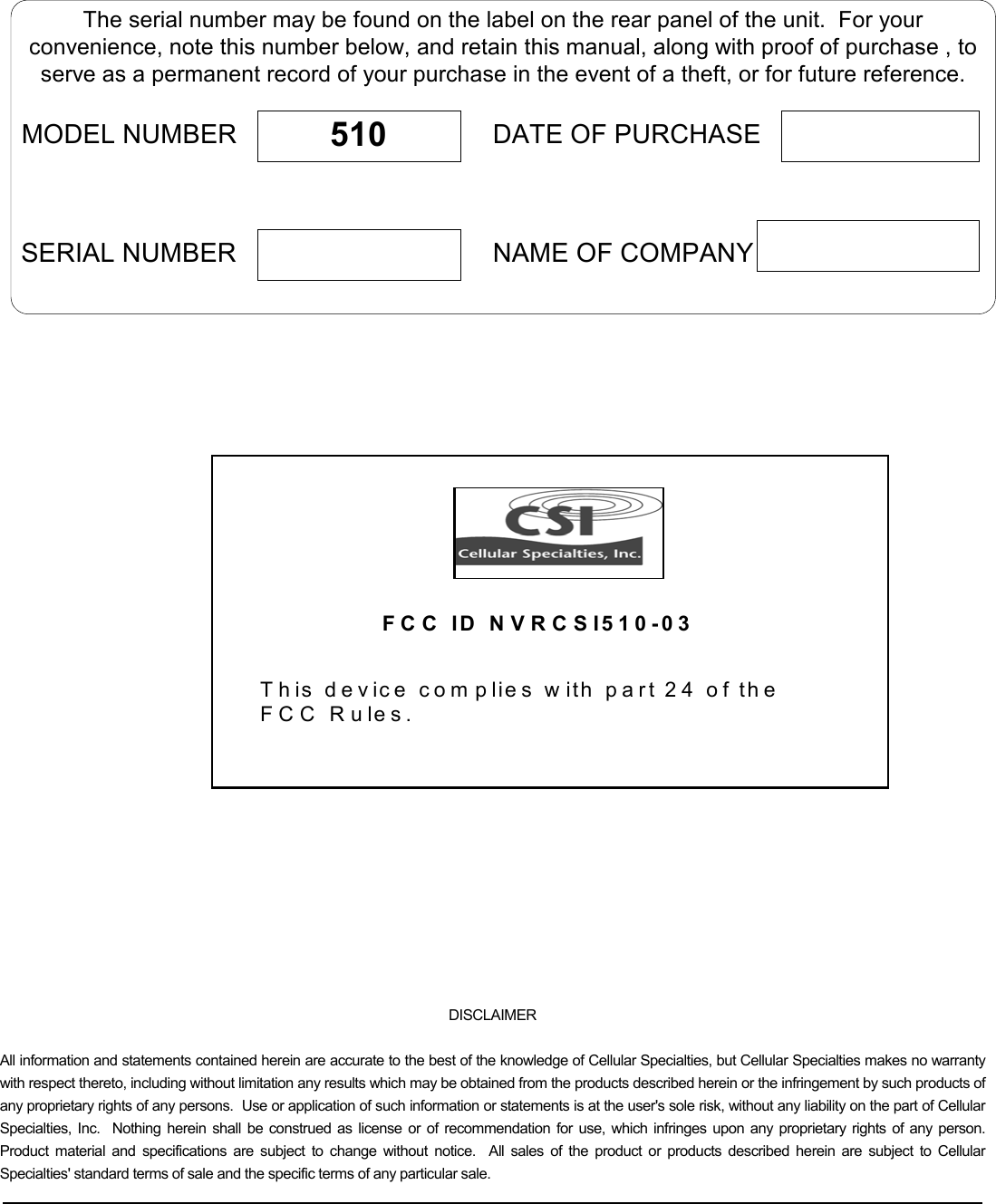   The serial number may be found on the label on the rear panel of the unit.  For yourconvenience, note this number below, and retain this manual, along with proof of purchase , toserve as a permanent record of your purchase in the event of a theft, or for future reference.MODEL NUMBERNAME OF COMPANYDATE OF PURCHASE510SERIAL NUMBER    FCC ID NVRCSI510-03 T h is d e vice  c o m p lies w ith  p a rt 2 4  o f th e  FCC Rules.      DISCLAIMER All information and statements contained herein are accurate to the best of the knowledge of Cellular Specialties, but Cellular Specialties makes no warranty with respect thereto, including without limitation any results which may be obtained from the products described herein or the infringement by such products of any proprietary rights of any persons.  Use or application of such information or statements is at the user&apos;s sole risk, without any liability on the part of Cellular Specialties, Inc.  Nothing herein shall be construed as license or of recommendation for use, which infringes upon any proprietary rights of any person.  Product material and specifications are subject to change without notice.  All sales of the product or products described herein are subject to Cellular Specialties&apos; standard terms of sale and the specific terms of any particular sale.   