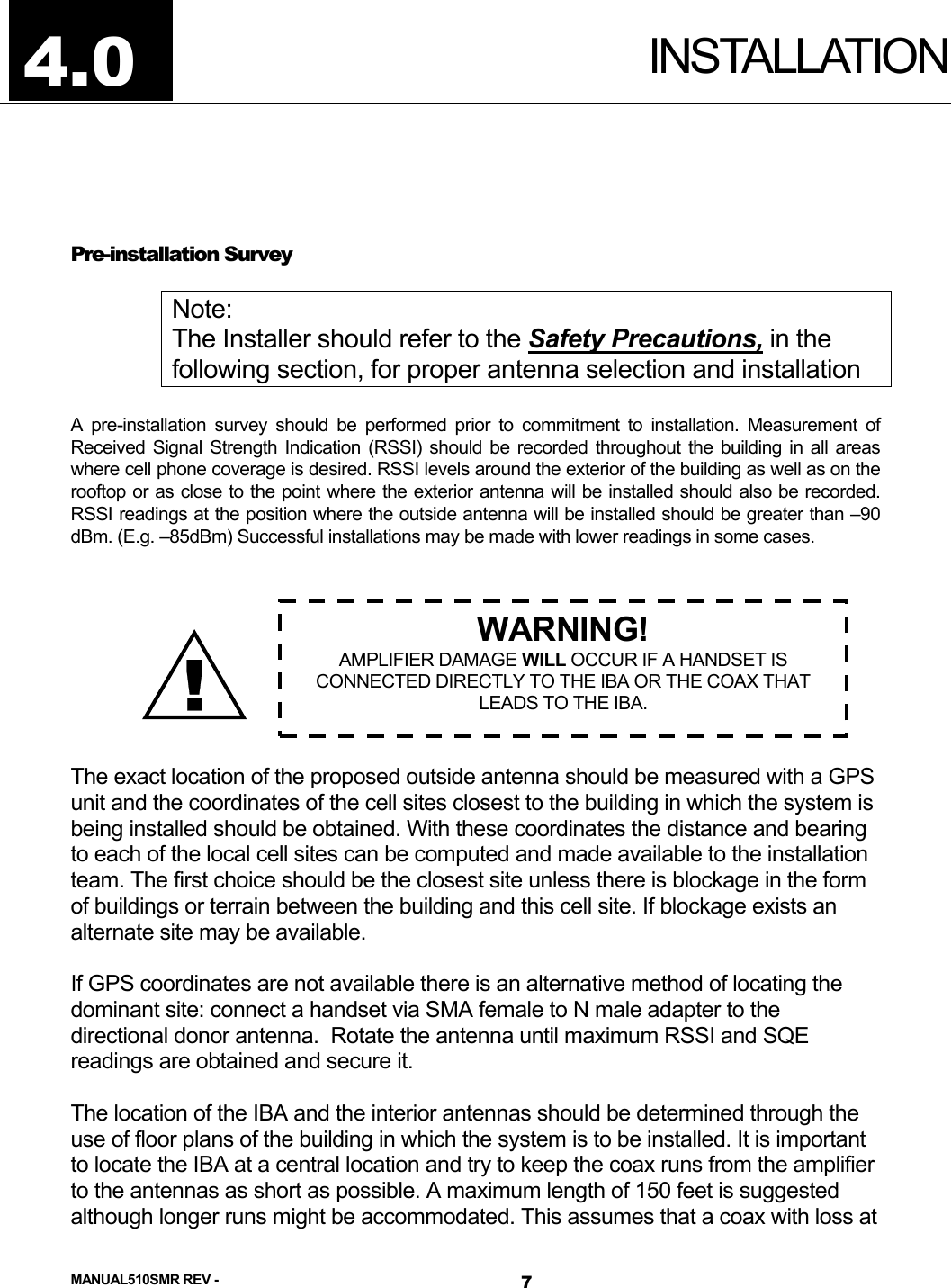  INSTALLATION  Pre-installation Survey  Note: The Installer should refer to the Safety Precautions, in the following section, for proper antenna selection and installation  A pre-installation survey should be performed prior to commitment to installation. Measurement of Received Signal Strength Indication (RSSI) should be recorded throughout the building in all areas where cell phone coverage is desired. RSSI levels around the exterior of the building as well as on the rooftop or as close to the point where the exterior antenna will be installed should also be recorded. RSSI readings at the position where the outside antenna will be installed should be greater than –90 dBm. (E.g. –85dBm) Successful installations may be made with lower readings in some cases.        4.0 ! WARNING! AMPLIFIER DAMAGE WILL OCCUR IF A HANDSET IS CONNECTED DIRECTLY TO THE IBA OR THE COAX THAT LEADS TO THE IBA. The exact location of the proposed outside antenna should be measured with a GPS unit and the coordinates of the cell sites closest to the building in which the system is being installed should be obtained. With these coordinates the distance and bearing to each of the local cell sites can be computed and made available to the installation team. The first choice should be the closest site unless there is blockage in the form of buildings or terrain between the building and this cell site. If blockage exists an alternate site may be available.  If GPS coordinates are not available there is an alternative method of locating the dominant site: connect a handset via SMA female to N male adapter to the directional donor antenna.  Rotate the antenna until maximum RSSI and SQE readings are obtained and secure it.  The location of the IBA and the interior antennas should be determined through the use of floor plans of the building in which the system is to be installed. It is important to locate the IBA at a central location and try to keep the coax runs from the amplifier to the antennas as short as possible. A maximum length of 150 feet is suggested although longer runs might be accommodated. This assumes that a coax with loss at MANUAL510SMR REV -  7