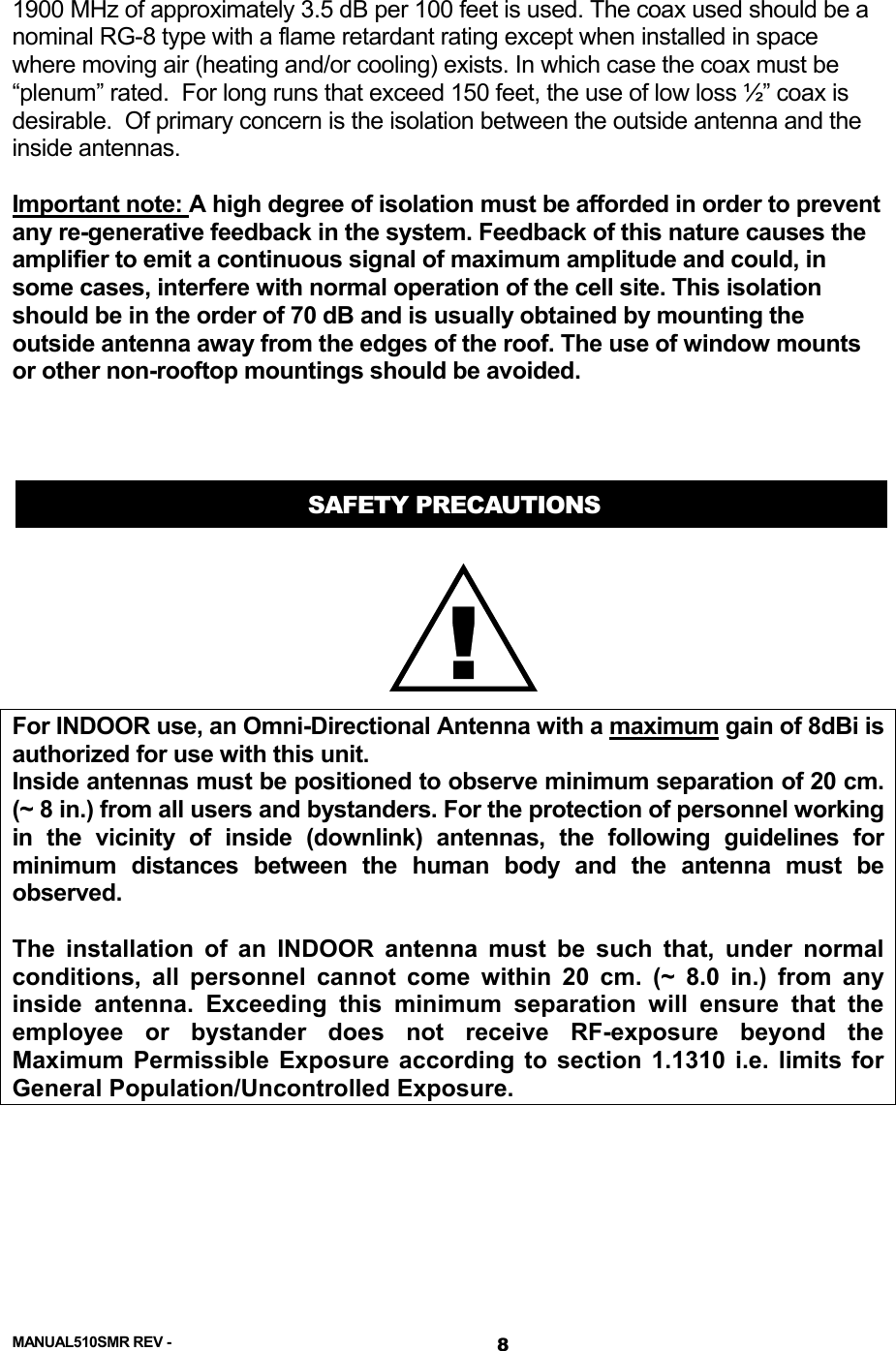  1900 MHz of approximately 3.5 dB per 100 feet is used. The coax used should be a nominal RG-8 type with a flame retardant rating except when installed in space where moving air (heating and/or cooling) exists. In which case the coax must be “plenum” rated.  For long runs that exceed 150 feet, the use of low loss ½” coax is desirable.  Of primary concern is the isolation between the outside antenna and the inside antennas.   Important note: A high degree of isolation must be afforded in order to prevent any re-generative feedback in the system. Feedback of this nature causes the amplifier to emit a continuous signal of maximum amplitude and could, in some cases, interfere with normal operation of the cell site. This isolation should be in the order of 70 dB and is usually obtained by mounting the outside antenna away from the edges of the roof. The use of window mounts or other non-rooftop mountings should be avoided.    SAFETY PRECAUTIONS !For INDOOR use, an Omni-Directional Antenna with a maximum gain of 8dBi is authorized for use with this unit. Inside antennas must be positioned to observe minimum separation of 20 cm. (~ 8 in.) from all users and bystanders. For the protection of personnel working in the vicinity of inside (downlink) antennas, the following guidelines for minimum distances between the human body and the antenna must be observed.  The installation of an INDOOR antenna must be such that, under normal conditions, all personnel cannot come within 20 cm. (~ 8.0 in.) from any inside antenna. Exceeding this minimum separation will ensure that the employee or bystander does not receive RF-exposure beyond the Maximum Permissible Exposure according to section 1.1310 i.e. limits for General Population/Uncontrolled Exposure. MANUAL510SMR REV -  8