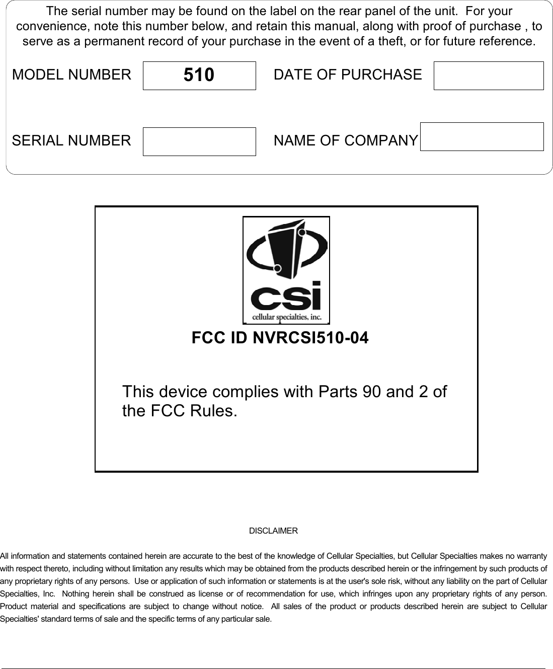       DISCLAIMER All information and statements contained herein are accurate to the best of the knowledge of Cellular Specialties, but Cellular Specialties makes no warranty with respect thereto, including without limitation any results which may be obtained from the products described herein or the infringement by such products of any proprietary rights of any persons.  Use or application of such information or statements is at the user&apos;s sole risk, without any liability on the part of Cellular Specialties, Inc.  Nothing herein shall be construed as license or of recommendation for use, which infringes upon any proprietary rights of any person.  Product material and specifications are subject to change without notice.  All sales of the product or products described herein are subject to Cellular Specialties&apos; standard terms of sale and the specific terms of any particular sale.  The serial number may be found on the label on the rear panel of the unit.  For yourconvenience, note this number below, and retain this manual, along with proof of purchase , toserve as a permanent record of your purchase in the event of a theft, or for future reference.MODEL NUMBERNAME OF COMPANYDATE OF PURCHASE510SERIAL NUMBER FCC ID NVRCSI510-04This device complies with Parts 90 and 2 of the FCC Rules. 