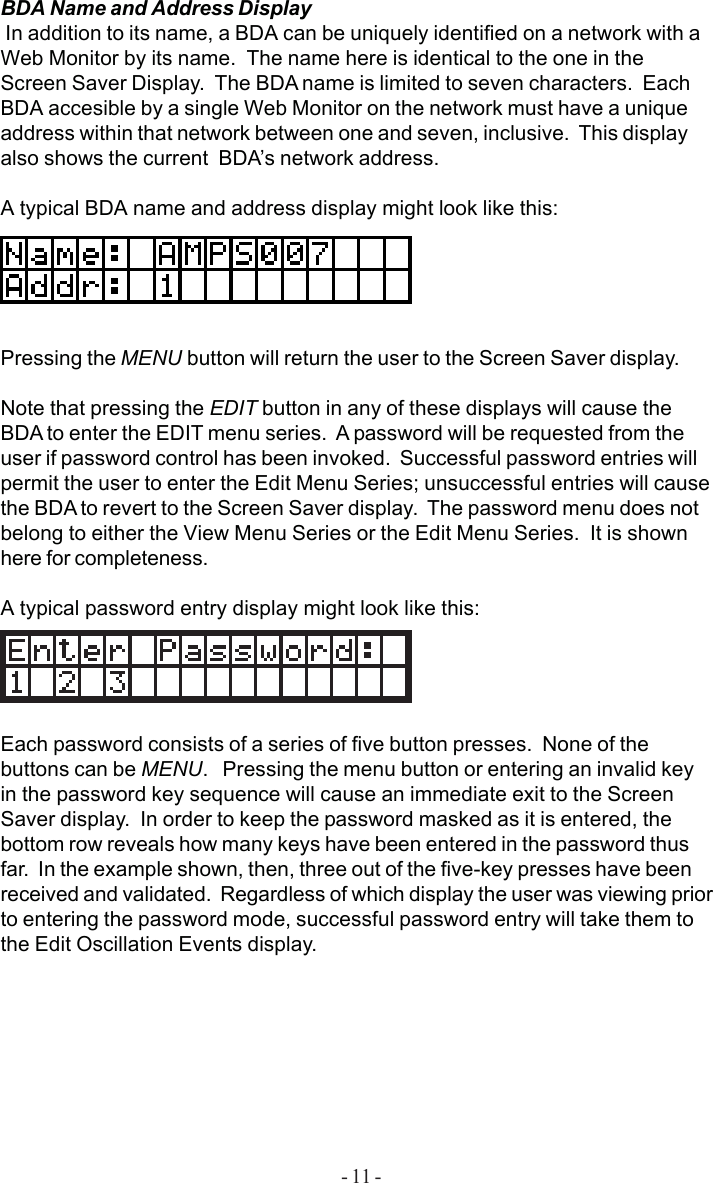 - 11 -BDA Name and Address Display In addition to its name, a BDA can be uniquely identified on a network with aWeb Monitor by its name.  The name here is identical to the one in theScreen Saver Display.  The BDA name is limited to seven characters.  EachBDA accesible by a single Web Monitor on the network must have a uniqueaddress within that network between one and seven, inclusive.  This displayalso shows the current  BDA’s network address.A typical BDA name and address display might look like this:Pressing the MENU button will return the user to the Screen Saver display.Note that pressing the EDIT button in any of these displays will cause theBDA to enter the EDIT menu series.  A password will be requested from theuser if password control has been invoked.  Successful password entries willpermit the user to enter the Edit Menu Series; unsuccessful entries will causethe BDA to revert to the Screen Saver display.  The password menu does notbelong to either the View Menu Series or the Edit Menu Series.  It is shownhere for completeness.A typical password entry display might look like this:Each password consists of a series of five button presses.  None of thebuttons can be MENU.   Pressing the menu button or entering an invalid keyin the password key sequence will cause an immediate exit to the ScreenSaver display.  In order to keep the password masked as it is entered, thebottom row reveals how many keys have been entered in the password thusfar.  In the example shown, then, three out of the five-key presses have beenreceived and validated.  Regardless of which display the user was viewing priorto entering the password mode, successful password entry will take them tothe Edit Oscillation Events display.