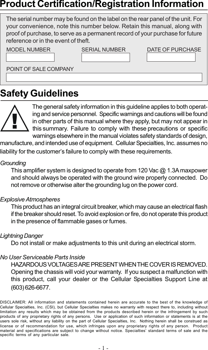 - 1 -The serial number may be found on the label on the rear panel of the unit. Foryour convenience, note this number below. Retain this manual, along withproof of purchase, to serve as a permanent record of your purchase for futurereference or in the event of theft.Product Certification/Registration InformationSafety GuidelinesThe general safety information in this guideline applies to both operat-ing and service personnel.  Specific warnings and cautions will be foundin other parts of this manual where they apply, but may not appear inthis summary.  Failure  to  comply  with  these precautions  or  specificwarnings elsewhere in the manual violates safety standards of design,manufacture, and intended use of equipment.  Cellular Specialties, Inc. assumes noliability for the customer’s failure to comply with these requirements.GroundingThis amplifier system is designed to operate from 120 Vac @ 1.3A maxpowerand should always be operated with the ground wire properly connected.  Donot remove or otherwise alter the grounding lug on the power cord.Explosive AtmospheresThis product has an integral circuit breaker, which may cause an electrical flashif the breaker should reset. To avoid explosion or fire, do not operate this productin the presence of flammable gases or fumes.Lightning DangerDo not install or make adjustments to this unit during an electrical storm.No User Serviceable Parts InsideHAZARDOUS VOLTAGES ARE PRESENT WHEN THE COVER IS REMOVED.Opening the chassis will void your warranty.  If you suspect a malfunction withthis product, call your dealer or the Cellular Specialties Support Line at(603) 626-6677.DISCLAIMER: All information and statements contained herein are accurate to the best of the knowledge ofCellular Specialties, Inc. (CSI), but Cellular Specialties makes no warranty with respect there to, including withoutlimitation any results which may be obtained from the products described herein or the infringement by suchproducts of any proprietary rights of any persons.  Use or application of such information or statements is at theusers sole risk, without any liability on the part of Cellular Specialties, Inc.  Nothing herein shall be construed aslicense or of recommendation for use, which infringes upon any proprietary rights of any person.  Productmaterial and specifications are subject to change without notice. Specialties’ standard terms of sale and thespecific terms of any particular sale.MODEL NUMBER SERIAL NUMBER DATE OF PURCHASEPOINT OF SALE COMPANY