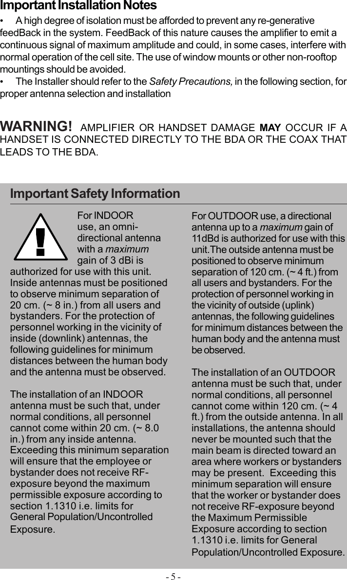 - 5 -•A high degree of isolation must be afforded to prevent any re-generativefeedBack in the system. FeedBack of this nature causes the amplifier to emit acontinuous signal of maximum amplitude and could, in some cases, interfere withnormal operation of the cell site. The use of window mounts or other non-rooftopmountings should be avoided.•The Installer should refer to the Safety Precautions, in the following section, forproper antenna selection and installationImportant Installation NotesWARNING!  AMPLIFIER OR HANDSET DAMAGE MAY OCCUR IF AHANDSET IS CONNECTED DIRECTLY TO THE BDA OR THE COAX THATLEADS TO THE BDA.Important Safety Information!For INDOORuse, an omni-directional antennawith a maximumgain of 3 dBi isauthorized for use with this unit.Inside antennas must be positionedto observe minimum separation of20 cm. (~ 8 in.) from all users andbystanders. For the protection ofpersonnel working in the vicinity ofinside (downlink) antennas, thefollowing guidelines for minimumdistances between the human bodyand the antenna must be observed.The installation of an INDOORantenna must be such that, undernormal conditions, all personnelcannot come within 20 cm. (~ 8.0in.) from any inside antenna.Exceeding this minimum separationwill ensure that the employee orbystander does not receive RF-exposure beyond the maximumpermissible exposure according tosection 1.1310 i.e. limits forGeneral Population/UncontrolledExposure.For OUTDOOR use, a directionalantenna up to a maximum gain of11dBd is authorized for use with thisunit.The outside antenna must bepositioned to observe minimumseparation of 120 cm. (~ 4 ft.) fromall users and bystanders. For theprotection of personnel working inthe vicinity of outside (uplink)antennas, the following guidelinesfor minimum distances between thehuman body and the antenna mustbe observed.The installation of an OUTDOORantenna must be such that, undernormal conditions, all personnelcannot come within 120 cm. (~ 4ft.) from the outside antenna. In allinstallations, the antenna shouldnever be mounted such that themain beam is directed toward anarea where workers or bystandersmay be present.  Exceeding thisminimum separation will ensurethat the worker or bystander doesnot receive RF-exposure beyondthe Maximum PermissibleExposure according to section1.1310 i.e. limits for GeneralPopulation/Uncontrolled Exposure.