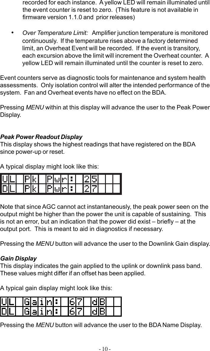 - 10 -recorded for each instance.  A yellow LED will remain illuminated untilthe event counter is reset to zero.  (This feature is not available infirmware version 1.1.0 and  prior releases)•Over Temperature Limit:   Amplifier junction temperature is monitoredcontinuously.  If the temperature rises above a factory determinedlimit, an Overheat Event will be recorded.  If the event is transitory,each excursion above the limit will increment the Overheat counter.  Ayellow LED will remain illuminated until the counter is reset to zero.Event counters serve as diagnostic tools for maintenance and system healthassessments.  Only isolation control will alter the intended performance of thesystem.  Fan and Overheat events have no effect on the BDA.Pressing MENU within at this display will advance the user to the Peak PowerDisplay.Peak Power Readout DisplayThis display shows the highest readings that have registered on the BDAsince power-up or reset.A typical display might look like this:Note that since AGC cannot act instantaneously, the peak power seen on theoutput might be higher than the power the unit is capable of sustaining.  Thisis not an error, but an indication that the power did exist – briefly – at theoutput port.  This is meant to aid in diagnostics if necessary.Pressing the MENU button will advance the user to the Downlink Gain display.Gain DisplayThis display indicates the gain applied to the uplink or downlink pass band.These values might differ if an offset has been applied.A typical gain display might look like this:Pressing the MENU button will advance the user to the BDA Name Display.