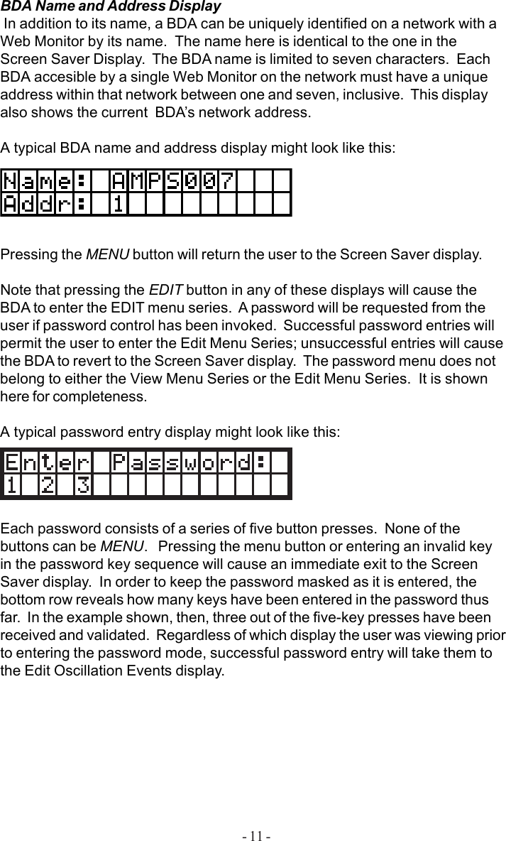 - 11 -BDA Name and Address Display In addition to its name, a BDA can be uniquely identified on a network with aWeb Monitor by its name.  The name here is identical to the one in theScreen Saver Display.  The BDA name is limited to seven characters.  EachBDA accesible by a single Web Monitor on the network must have a uniqueaddress within that network between one and seven, inclusive.  This displayalso shows the current  BDA’s network address.A typical BDA name and address display might look like this:Pressing the MENU button will return the user to the Screen Saver display.Note that pressing the EDIT button in any of these displays will cause theBDA to enter the EDIT menu series.  A password will be requested from theuser if password control has been invoked.  Successful password entries willpermit the user to enter the Edit Menu Series; unsuccessful entries will causethe BDA to revert to the Screen Saver display.  The password menu does notbelong to either the View Menu Series or the Edit Menu Series.  It is shownhere for completeness.A typical password entry display might look like this:Each password consists of a series of five button presses.  None of thebuttons can be MENU.   Pressing the menu button or entering an invalid keyin the password key sequence will cause an immediate exit to the ScreenSaver display.  In order to keep the password masked as it is entered, thebottom row reveals how many keys have been entered in the password thusfar.  In the example shown, then, three out of the five-key presses have beenreceived and validated.  Regardless of which display the user was viewing priorto entering the password mode, successful password entry will take them tothe Edit Oscillation Events display.