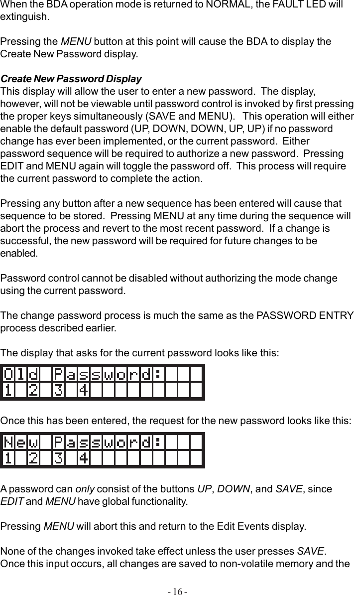 - 16 -When the BDA operation mode is returned to NORMAL, the FAULT LED willextinguish.Pressing the MENU button at this point will cause the BDA to display theCreate New Password display.Create New Password DisplayThis display will allow the user to enter a new password.  The display,however, will not be viewable until password control is invoked by first pressingthe proper keys simultaneously (SAVE and MENU).   This operation will eitherenable the default password (UP, DOWN, DOWN, UP, UP) if no passwordchange has ever been implemented, or the current password.  Eitherpassword sequence will be required to authorize a new password.  PressingEDIT and MENU again will toggle the password off.  This process will requirethe current password to complete the action.Pressing any button after a new sequence has been entered will cause thatsequence to be stored.  Pressing MENU at any time during the sequence willabort the process and revert to the most recent password.  If a change issuccessful, the new password will be required for future changes to beenabled.Password control cannot be disabled without authorizing the mode changeusing the current password.The change password process is much the same as the PASSWORD ENTRYprocess described earlier.The display that asks for the current password looks like this:Once this has been entered, the request for the new password looks like this:A password can only consist of the buttons UP, DOWN, and SAVE, sinceEDIT and MENU have global functionality.Pressing MENU will abort this and return to the Edit Events display.None of the changes invoked take effect unless the user presses SAVE.Once this input occurs, all changes are saved to non-volatile memory and the