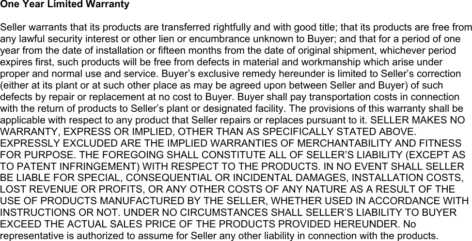  One Year Limited Warranty  Seller warrants that its products are transferred rightfully and with good title; that its products are free from any lawful security interest or other lien or encumbrance unknown to Buyer; and that for a period of one year from the date of installation or fifteen months from the date of original shipment, whichever period expires first, such products will be free from defects in material and workmanship which arise under proper and normal use and service. Buyer’s exclusive remedy hereunder is limited to Seller’s correction (either at its plant or at such other place as may be agreed upon between Seller and Buyer) of such defects by repair or replacement at no cost to Buyer. Buyer shall pay transportation costs in connection with the return of products to Seller’s plant or designated facility. The provisions of this warranty shall be applicable with respect to any product that Seller repairs or replaces pursuant to it. SELLER MAKES NO WARRANTY, EXPRESS OR IMPLIED, OTHER THAN AS SPECIFICALLY STATED ABOVE. EXPRESSLY EXCLUDED ARE THE IMPLIED WARRANTIES OF MERCHANTABILITY AND FITNESS FOR PURPOSE. THE FOREGOING SHALL CONSTITUTE ALL OF SELLER’S LIABILITY (EXCEPT AS TO PATENT INFRINGEMENT) WITH RESPECT TO THE PRODUCTS. IN NO EVENT SHALL SELLER BE LIABLE FOR SPECIAL, CONSEQUENTIAL OR INCIDENTAL DAMAGES, INSTALLATION COSTS, LOST REVENUE OR PROFITS, OR ANY OTHER COSTS OF ANY NATURE AS A RESULT OF THE USE OF PRODUCTS MANUFACTURED BY THE SELLER, WHETHER USED IN ACCORDANCE WITH INSTRUCTIONS OR NOT. UNDER NO CIRCUMSTANCES SHALL SELLER’S LIABILITY TO BUYER EXCEED THE ACTUAL SALES PRICE OF THE PRODUCTS PROVIDED HEREUNDER. No representative is authorized to assume for Seller any other liability in connection with the products.  