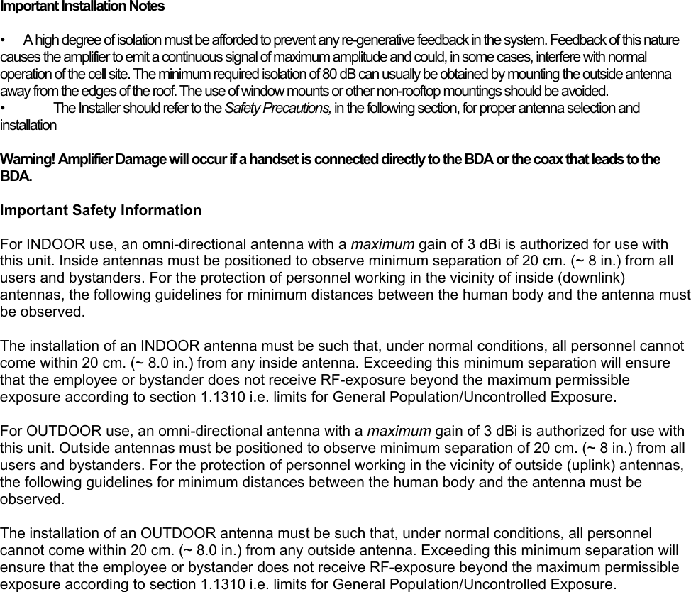  Important Installation Notes  •  A high degree of isolation must be afforded to prevent any re-generative feedback in the system. Feedback of this nature causes the amplifier to emit a continuous signal of maximum amplitude and could, in some cases, interfere with normal operation of the cell site. The minimum required isolation of 80 dB can usually be obtained by mounting the outside antenna away from the edges of the roof. The use of window mounts or other non-rooftop mountings should be avoided. •  The Installer should refer to the Safety Precautions, in the following section, for proper antenna selection and installation  Warning! Amplifier Damage will occur if a handset is connected directly to the BDA or the coax that leads to the BDA.  Important Safety Information  For INDOOR use, an omni-directional antenna with a maximum gain of 3 dBi is authorized for use with this unit. Inside antennas must be positioned to observe minimum separation of 20 cm. (~ 8 in.) from all users and bystanders. For the protection of personnel working in the vicinity of inside (downlink) antennas, the following guidelines for minimum distances between the human body and the antenna must be observed.  The installation of an INDOOR antenna must be such that, under normal conditions, all personnel cannot come within 20 cm. (~ 8.0 in.) from any inside antenna. Exceeding this minimum separation will ensure that the employee or bystander does not receive RF-exposure beyond the maximum permissible exposure according to section 1.1310 i.e. limits for General Population/Uncontrolled Exposure.  For OUTDOOR use, an omni-directional antenna with a maximum gain of 3 dBi is authorized for use with this unit. Outside antennas must be positioned to observe minimum separation of 20 cm. (~ 8 in.) from all users and bystanders. For the protection of personnel working in the vicinity of outside (uplink) antennas, the following guidelines for minimum distances between the human body and the antenna must be observed.  The installation of an OUTDOOR antenna must be such that, under normal conditions, all personnel cannot come within 20 cm. (~ 8.0 in.) from any outside antenna. Exceeding this minimum separation will ensure that the employee or bystander does not receive RF-exposure beyond the maximum permissible exposure according to section 1.1310 i.e. limits for General Population/Uncontrolled Exposure.  