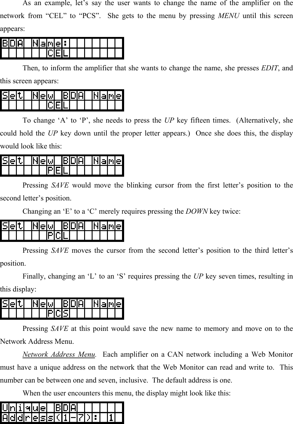   As an example, let’s say the user wants to change the name of the amplifier on the network from “CEL” to “PCS”.  She gets to the menu by pressing MENU until this screen appears:    Then, to inform the amplifier that she wants to change the name, she presses EDIT, and this screen appears:    To change ‘A’ to ‘P’, she needs to press the UP key fifteen times.  (Alternatively, she could hold the UP key down until the proper letter appears.)  Once she does this, the display would look like this:   Pressing SAVE would move the blinking cursor from the first letter’s position to the second letter’s position.   Changing an ‘E’ to a ‘C’ merely requires pressing the DOWN key twice:   Pressing SAVE moves the cursor from the second letter’s position to the third letter’s position.   Finally, changing an ‘L’ to an ‘S’ requires pressing the UP key seven times, resulting in this display:   Pressing SAVE at this point would save the new name to memory and move on to the Network Address Menu.  Network Address Menu.  Each amplifier on a CAN network including a Web Monitor must have a unique address on the network that the Web Monitor can read and write to.  This number can be between one and seven, inclusive.  The default address is one.   When the user encounters this menu, the display might look like this:  