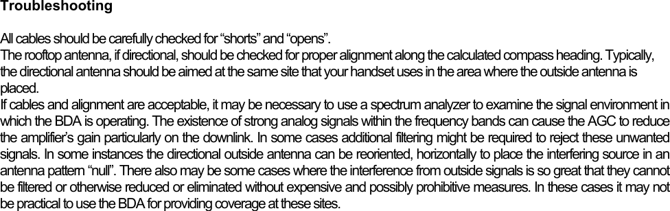  Troubleshooting  All cables should be carefully checked for “shorts” and “opens”.  The rooftop antenna, if directional, should be checked for proper alignment along the calculated compass heading. Typically, the directional antenna should be aimed at the same site that your handset uses in the area where the outside antenna is placed. If cables and alignment are acceptable, it may be necessary to use a spectrum analyzer to examine the signal environment in which the BDA is operating. The existence of strong analog signals within the frequency bands can cause the AGC to reduce the amplifier’s gain particularly on the downlink. In some cases additional filtering might be required to reject these unwanted signals. In some instances the directional outside antenna can be reoriented, horizontally to place the interfering source in an antenna pattern “null”. There also may be some cases where the interference from outside signals is so great that they cannot be filtered or otherwise reduced or eliminated without expensive and possibly prohibitive measures. In these cases it may not be practical to use the BDA for providing coverage at these sites. 