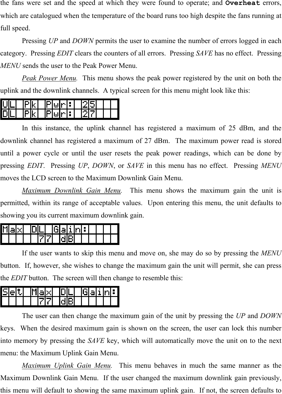 the fans were set and the speed at which they were found to operate; and Overheat errors, which are catalogued when the temperature of the board runs too high despite the fans running at full speed.  Pressing UP and DOWN permits the user to examine the number of errors logged in each category.  Pressing EDIT clears the counters of all errors.  Pressing SAVE has no effect.  Pressing MENU sends the user to the Peak Power Menu.  Peak Power Menu.  This menu shows the peak power registered by the unit on both the uplink and the downlink channels.  A typical screen for this menu might look like this:    In this instance, the uplink channel has registered a maximum of 25 dBm, and the downlink channel has registered a maximum of 27 dBm.  The maximum power read is stored until a power cycle or until the user resets the peak power readings, which can be done by pressing  EDIT.  Pressing UP,  DOWN, or SAVE in this menu has no effect.  Pressing MENU moves the LCD screen to the Maximum Downlink Gain Menu.  Maximum Downlink Gain Menu.  This menu shows the maximum gain the unit is permitted, within its range of acceptable values.  Upon entering this menu, the unit defaults to showing you its current maximum downlink gain.    If the user wants to skip this menu and move on, she may do so by pressing the MENU button.  If, however, she wishes to change the maximum gain the unit will permit, she can press the EDIT button.  The screen will then change to resemble this:    The user can then change the maximum gain of the unit by pressing the UP and DOWN keys.  When the desired maximum gain is shown on the screen, the user can lock this number into memory by pressing the SAVE key, which will automatically move the unit on to the next menu: the Maximum Uplink Gain Menu.  Maximum Uplink Gain Menu.  This menu behaves in much the same manner as the Maximum Downlink Gain Menu.  If the user changed the maximum downlink gain previously, this menu will default to showing the same maximum uplink gain.  If not, the screen defaults to 