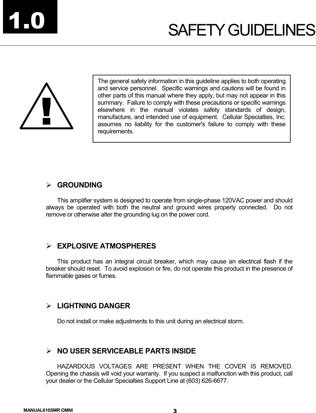  MANUAL610SMR OMNI 3 SAFETY GUIDELINES     GROUNDING This amplifier system is designed to operate from single-phase 120VAC power and should always be operated with both the neutral and ground wires properly connected.  Do not remove or otherwise alter the grounding lug on the power cord.   EXPLOSIVE ATMOSPHERES This product has an integral circuit breaker, which may cause an electrical flash if the breaker should reset.  To avoid explosion or fire, do not operate this product in the presence of flammable gases or fumes.   LIGHTNING DANGER Do not install or make adjustments to this unit during an electrical storm.   NO USER SERVICEABLE PARTS INSIDE HAZARDOUS VOLTAGES ARE PRESENT WHEN THE COVER IS REMOVED.  Opening the chassis will void your warranty.  If you suspect a malfunction with this product, call your dealer or the Cellular Specialties Support Line at (603) 626-6677. !The general safety information in this guideline applies to both operatingand service personnel.  Specific warnings and cautions will be found inother parts of this manual where they apply, but may not appear in thissummary.  Failure to comply with these precautions or specific warningselsewhere in the manual violates safety standards of design,manufacture, and intended use of equipment.  Cellular Specialties, Inc.assumes no liability for the customer&apos;s failure to comply with theserequirements. 1.0 