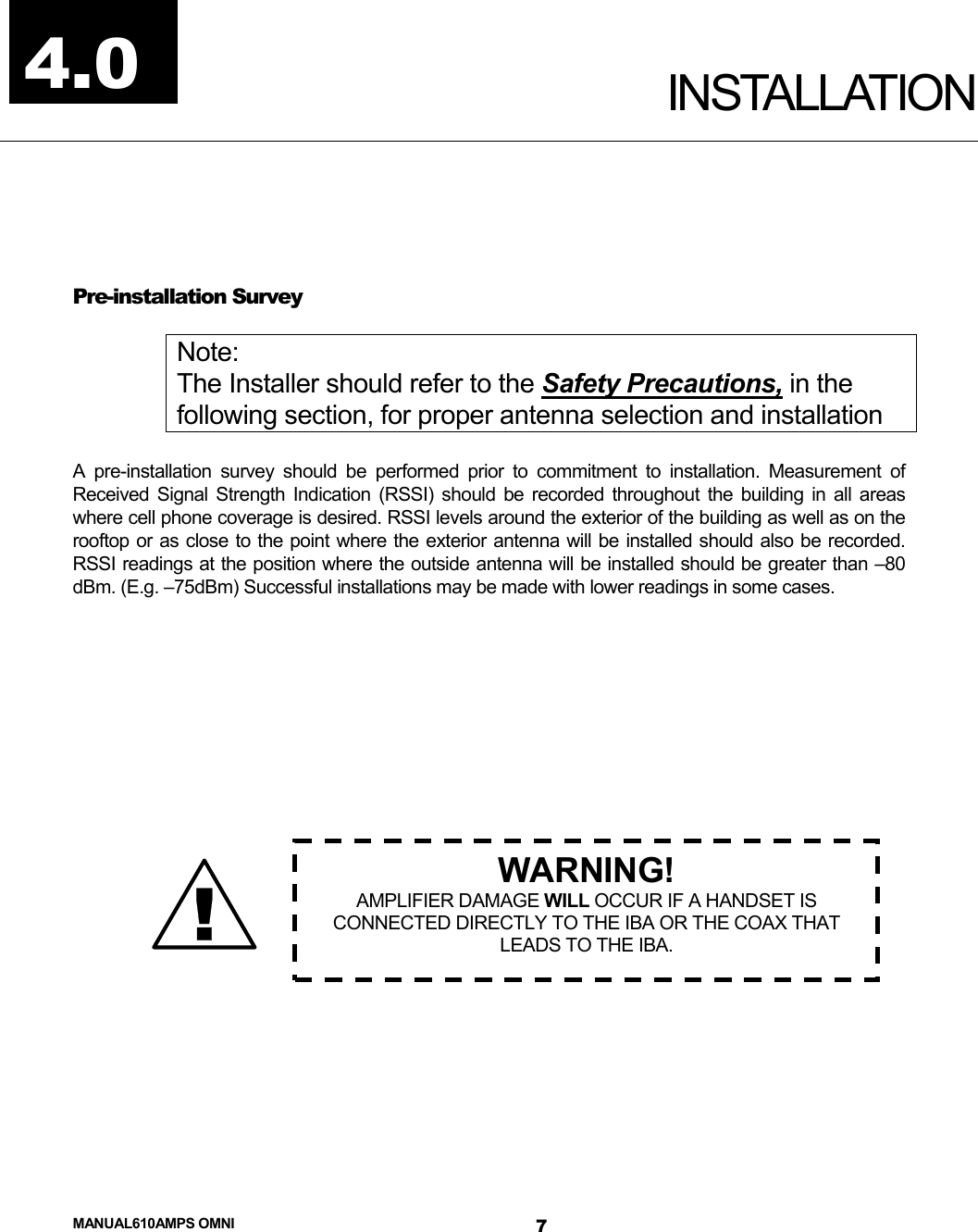  MANUAL610AMPS OMNI 7  INSTALLATION  Pre-installation Survey  Note: The Installer should refer to the Safety Precautions, in the following section, for proper antenna selection and installation  A pre-installation survey should be performed prior to commitment to installation. Measurement of Received Signal Strength Indication (RSSI) should be recorded throughout the building in all areas where cell phone coverage is desired. RSSI levels around the exterior of the building as well as on the rooftop or as close to the point where the exterior antenna will be installed should also be recorded. RSSI readings at the position where the outside antenna will be installed should be greater than –80 dBm. (E.g. –75dBm) Successful installations may be made with lower readings in some cases.                  4.0 ! WARNING! AMPLIFIER DAMAGE WILL OCCUR IF A HANDSET IS CONNECTED DIRECTLY TO THE IBA OR THE COAX THAT LEADS TO THE IBA. 