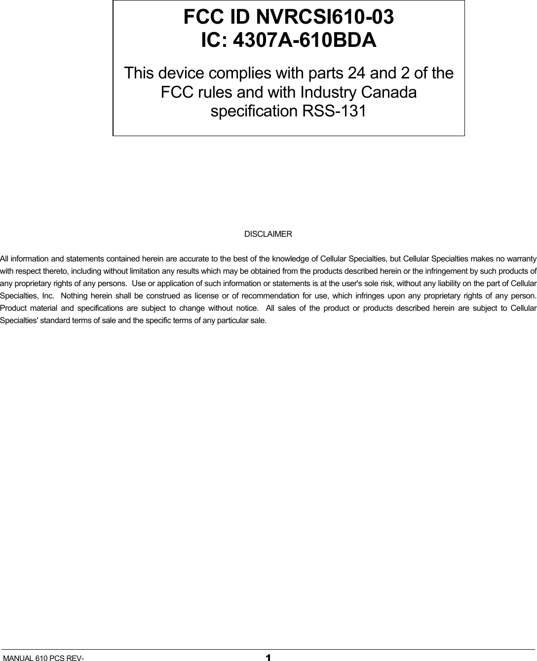   MANUAL 610 PCS REV-  1          DISCLAIMER All information and statements contained herein are accurate to the best of the knowledge of Cellular Specialties, but Cellular Specialties makes no warranty with respect thereto, including without limitation any results which may be obtained from the products described herein or the infringement by such products of any proprietary rights of any persons.  Use or application of such information or statements is at the user&apos;s sole risk, without any liability on the part of Cellular Specialties, Inc.  Nothing herein shall be construed as license or of recommendation for use, which infringes upon any proprietary rights of any person.  Product material and specifications are subject to change without notice.  All sales of the product or products described herein are subject to Cellular Specialties&apos; standard terms of sale and the specific terms of any particular sale. FCC ID NVRCSI610-03 IC: 4307A-610BDA  This device complies with parts 24 and 2 of the FCC rules and with Industry Canada specification RSS-131 