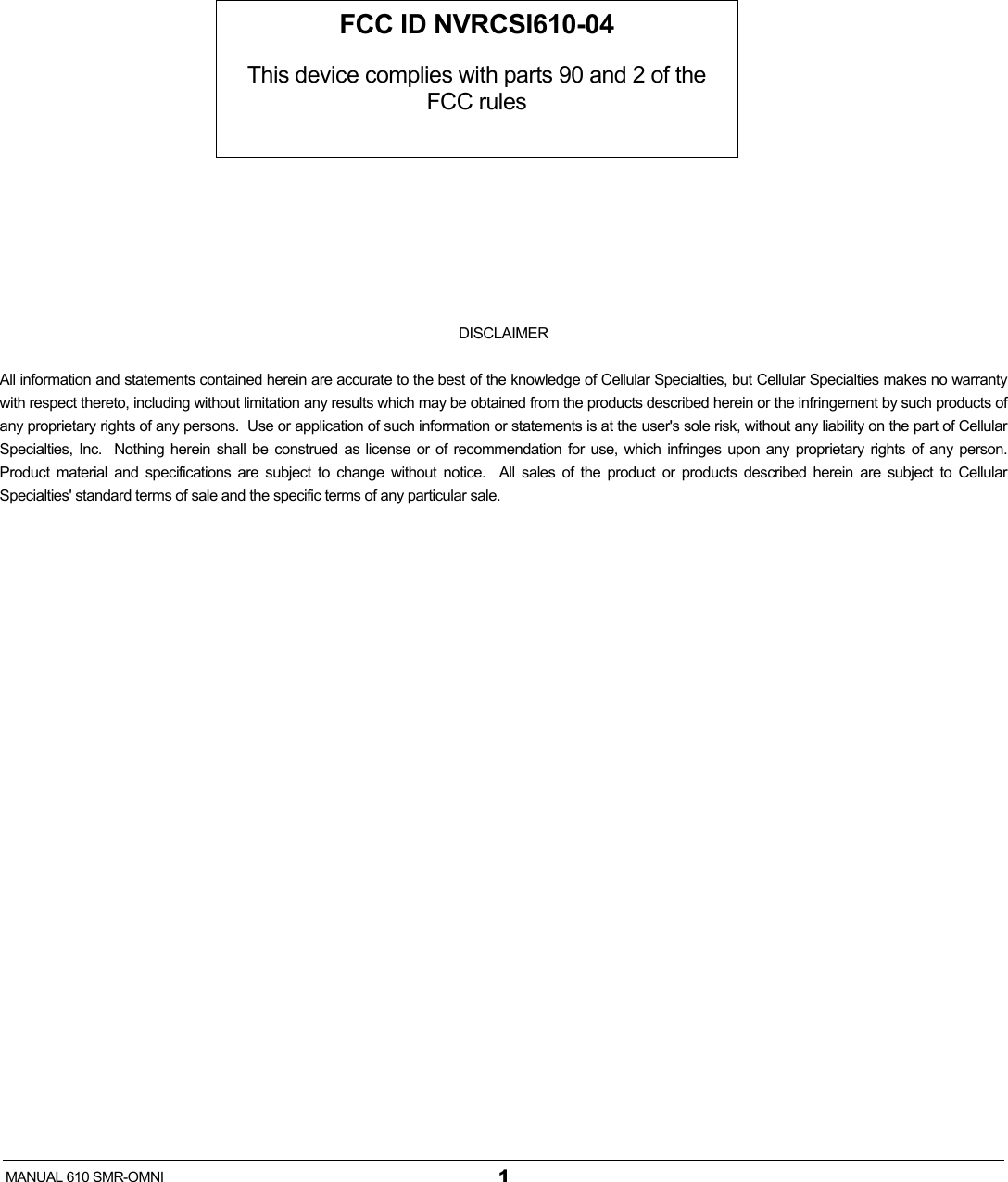   MANUAL 610 SMR-OMNI  1          DISCLAIMER All information and statements contained herein are accurate to the best of the knowledge of Cellular Specialties, but Cellular Specialties makes no warranty with respect thereto, including without limitation any results which may be obtained from the products described herein or the infringement by such products of any proprietary rights of any persons.  Use or application of such information or statements is at the user&apos;s sole risk, without any liability on the part of Cellular Specialties, Inc.  Nothing herein shall be construed as license or of recommendation for use, which infringes upon any proprietary rights of any person.  Product material and specifications are subject to change without notice.  All sales of the product or products described herein are subject to Cellular Specialties&apos; standard terms of sale and the specific terms of any particular sale. FCC ID NVRCSI610-04  This device complies with parts 90 and 2 of the FCC rules 