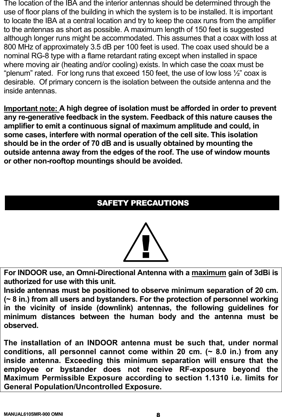  MANUAL610SMR-900 OMNI 8 The location of the IBA and the interior antennas should be determined through the use of floor plans of the building in which the system is to be installed. It is important to locate the IBA at a central location and try to keep the coax runs from the amplifier to the antennas as short as possible. A maximum length of 150 feet is suggested although longer runs might be accommodated. This assumes that a coax with loss at 800 MHz of approximately 3.5 dB per 100 feet is used. The coax used should be a nominal RG-8 type with a flame retardant rating except when installed in space where moving air (heating and/or cooling) exists. In which case the coax must be “plenum” rated.  For long runs that exceed 150 feet, the use of low loss ½” coax is desirable.  Of primary concern is the isolation between the outside antenna and the inside antennas.   Important note: A high degree of isolation must be afforded in order to prevent any re-generative feedback in the system. Feedback of this nature causes the amplifier to emit a continuous signal of maximum amplitude and could, in some cases, interfere with normal operation of the cell site. This isolation should be in the order of 70 dB and is usually obtained by mounting the outside antenna away from the edges of the roof. The use of window mounts or other non-rooftop mountings should be avoided.    SAFETY PRECAUTIONS For INDOOR use, an Omni-Directional Antenna with a maximum gain of 3dBi is authorized for use with this unit. Inside antennas must be positioned to observe minimum separation of 20 cm. (~ 8 in.) from all users and bystanders. For the protection of personnel working in the vicinity of inside (downlink) antennas, the following guidelines for minimum distances between the human body and the antenna must be observed.  The installation of an INDOOR antenna must be such that, under normal conditions, all personnel cannot come within 20 cm. (~ 8.0 in.) from any inside antenna. Exceeding this minimum separation will ensure that the employee or bystander does not receive RF-exposure beyond the Maximum Permissible Exposure according to section 1.1310 i.e. limits for General Population/Uncontrolled Exposure. !
