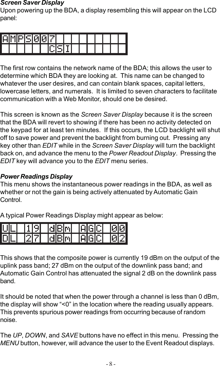 - 8 -Screen Saver DisplayUpon powering up the BDA, a display resembling this will appear on the LCDpanel:The first row contains the network name of the BDA; this allows the user todetermine which BDA they are looking at.  This name can be changed towhatever the user desires, and can contain blank spaces, capital letters,lowercase letters, and numerals.  It is limited to seven characters to facilitatecommunication with a Web Monitor, should one be desired.This screen is known as the Screen Saver Display because it is the screenthat the BDA will revert to showing if there has been no activity detected onthe keypad for at least ten minutes.  If this occurs, the LCD backlight will shutoff to save power and prevent the backlight from burning out.  Pressing anykey other than EDIT while in the Screen Saver Display will turn the backlightback on, and advance the menu to the Power Readout Display.  Pressing theEDIT key will advance you to the EDIT menu series.Power Readings DisplayThis menu shows the instantaneous power readings in the BDA, as well aswhether or not the gain is being actively attenuated by Automatic GainControl.A typical Power Readings Display might appear as below:This shows that the composite power is currently 19 dBm on the output of theuplink pass band; 27 dBm on the output of the downlink pass band; andAutomatic Gain Control has attenuated the signal 2 dB on the downlink passband.It should be noted that when the power through a channel is less than 0 dBm,the display will show “&lt;0” in the location where the reading usually appears.This prevents spurious power readings from occurring because of randomnoise.The UP, DOWN, and SAVE buttons have no effect in this menu.  Pressing theMENU button, however, will advance the user to the Event Readout displays.