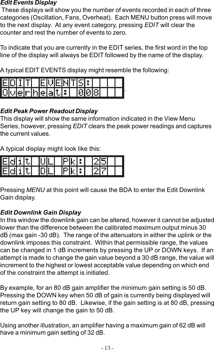 - 13 -Edit Events Display These displays will show you the number of events recorded in each of threecategories (Oscillation, Fans, Overheat).  Each MENU button press will moveto the next display.  At any event category, pressing EDIT will clear thecounter and rest the number of events to zero.To indicate that you are currently in the EDIT series, the first word in the topline of the display will always be EDIT followed by the name of the display.A typical EDIT EVENTS display might resemble the following:.Edit Peak Power Readout DisplayThis display will show the same information indicated in the View MenuSeries, however, pressing EDIT clears the peak power readings and capturesthe current values.A typical display might look like this:Pressing MENU at this point will cause the BDA to enter the Edit DownlinkGain display.Edit Downlink Gain DisplayIn this window the downlink gain can be altered, however it cannot be adjustedlower than the difference between the calibrated maximum output minus 30dB (max gain -30 dB).  The range of the attenuators in either the uplink or thedownlink imposes this constraint.  Within that permissible range, the valuescan be changed in 1 dB increments by pressing the UP or DOWN keys.  If anattempt is made to change the gain value beyond a 30 dB range, the value willincrement to the highest or lowest acceptable value depending on which endof the constraint the attempt is initiated.By example, for an 80 dB gain amplifier the minimum gain setting is 50 dB.Pressing the DOWN key when 50 dB of gain is currently being displayed willreturn gain setting to 80 dB.  Likewise, if the gain setting is at 80 dB, pressingthe UP key will change the gain to 50 dB.Using another illustration, an amplifier having a maximum gain of 62 dB willhave a minimum gain setting of 32 dB.