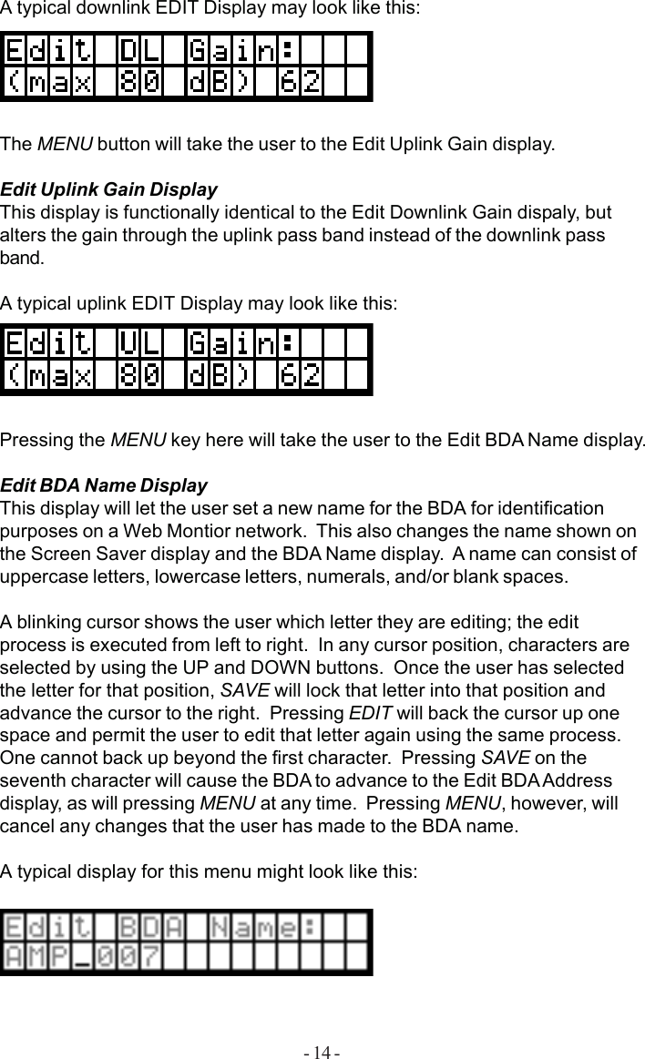 - 14 -A typical downlink EDIT Display may look like this:The MENU button will take the user to the Edit Uplink Gain display.Edit Uplink Gain DisplayThis display is functionally identical to the Edit Downlink Gain dispaly, butalters the gain through the uplink pass band instead of the downlink passband.A typical uplink EDIT Display may look like this:Pressing the MENU key here will take the user to the Edit BDA Name display.Edit BDA Name DisplayThis display will let the user set a new name for the BDA for identificationpurposes on a Web Montior network.  This also changes the name shown onthe Screen Saver display and the BDA Name display.  A name can consist ofuppercase letters, lowercase letters, numerals, and/or blank spaces.A blinking cursor shows the user which letter they are editing; the editprocess is executed from left to right.  In any cursor position, characters areselected by using the UP and DOWN buttons.  Once the user has selectedthe letter for that position, SAVE will lock that letter into that position andadvance the cursor to the right.  Pressing EDIT will back the cursor up onespace and permit the user to edit that letter again using the same process.One cannot back up beyond the first character.  Pressing SAVE on theseventh character will cause the BDA to advance to the Edit BDA Addressdisplay, as will pressing MENU at any time.  Pressing MENU, however, willcancel any changes that the user has made to the BDA name.A typical display for this menu might look like this: