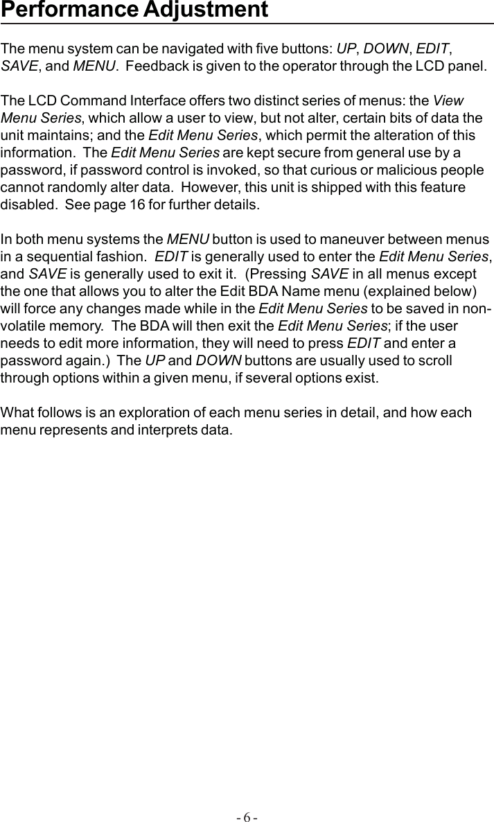 - 6 -Performance AdjustmentThe menu system can be navigated with five buttons: UP, DOWN, EDIT,SAVE, and MENU.  Feedback is given to the operator through the LCD panel.The LCD Command Interface offers two distinct series of menus: the ViewMenu Series, which allow a user to view, but not alter, certain bits of data theunit maintains; and the Edit Menu Series, which permit the alteration of thisinformation.  The Edit Menu Series are kept secure from general use by apassword, if password control is invoked, so that curious or malicious peoplecannot randomly alter data.  However, this unit is shipped with this featuredisabled.  See page 16 for further details.In both menu systems the MENU button is used to maneuver between menusin a sequential fashion.  EDIT is generally used to enter the Edit Menu Series,and SAVE is generally used to exit it.  (Pressing SAVE in all menus exceptthe one that allows you to alter the Edit BDA Name menu (explained below)will force any changes made while in the Edit Menu Series to be saved in non-volatile memory.  The BDA will then exit the Edit Menu Series; if the userneeds to edit more information, they will need to press EDIT and enter apassword again.)  The UP and DOWN buttons are usually used to scrollthrough options within a given menu, if several options exist.What follows is an exploration of each menu series in detail, and how eachmenu represents and interprets data.