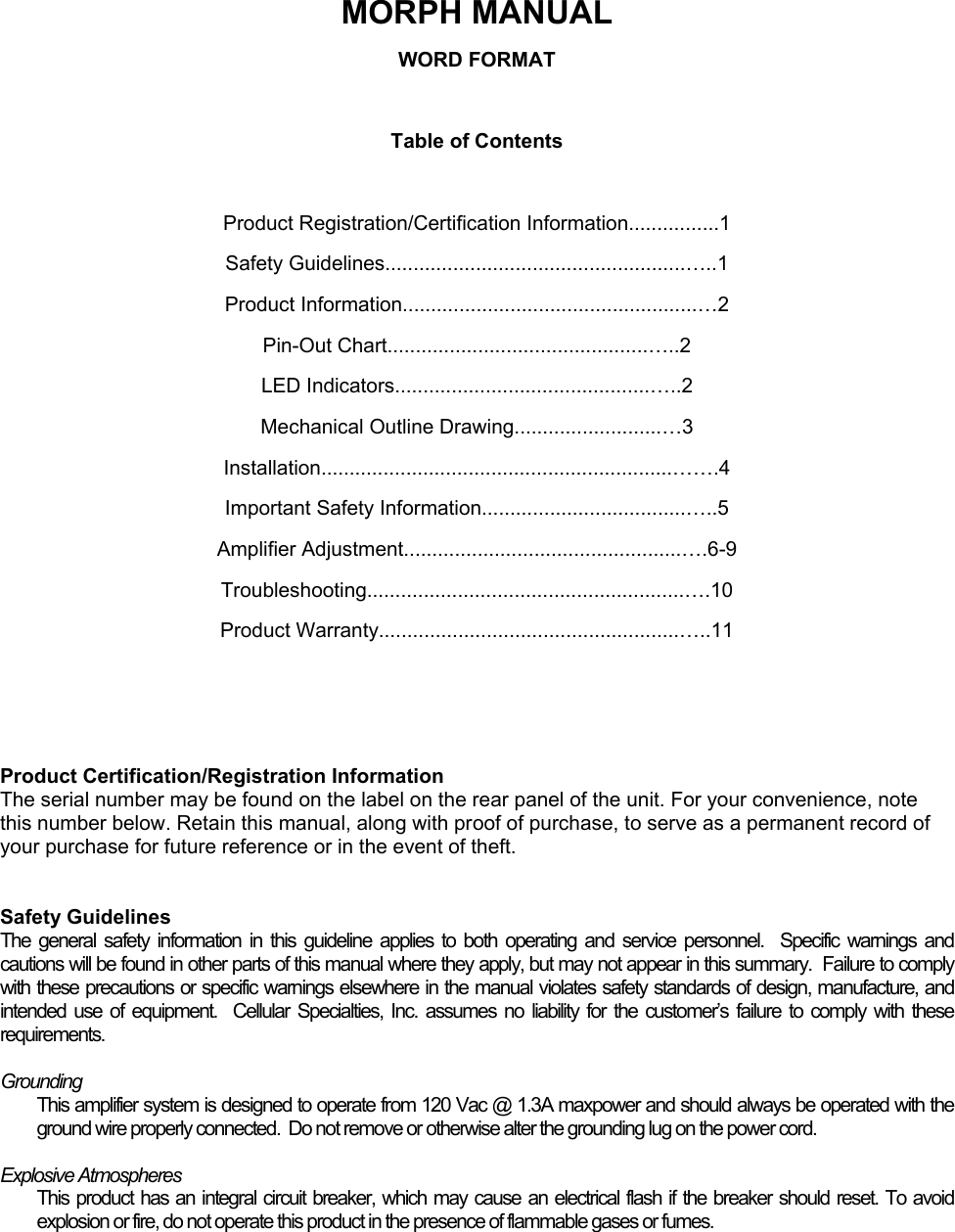   MORPH MANUAL WORD FORMAT  Table of Contents  Product Registration/Certification Information................1 Safety Guidelines.....................................................…..1 Product Information....................................................…2 Pin-Out Chart..............................................…..2 LED Indicators.............................................…..2 Mechanical Outline Drawing..........................…3 Installation..............................................................…….4 Important Safety Information....................................…..5 Amplifier Adjustment.................................................….6-9 Troubleshooting........................................................….10 Product Warranty.....................................................…..11    Product Certification/Registration Information The serial number may be found on the label on the rear panel of the unit. For your convenience, note this number below. Retain this manual, along with proof of purchase, to serve as a permanent record of your purchase for future reference or in the event of theft.   Safety Guidelines The general safety information in this guideline applies to both operating and service personnel.  Specific warnings and cautions will be found in other parts of this manual where they apply, but may not appear in this summary.  Failure to comply with these precautions or specific warnings elsewhere in the manual violates safety standards of design, manufacture, and intended use of equipment.  Cellular Specialties, Inc. assumes no liability for the customer’s failure to comply with these requirements.  Grounding This amplifier system is designed to operate from 120 Vac @ 1.3A maxpower and should always be operated with the ground wire properly connected.  Do not remove or otherwise alter the grounding lug on the power cord.  Explosive Atmospheres This product has an integral circuit breaker, which may cause an electrical flash if the breaker should reset. To avoid explosion or fire, do not operate this product in the presence of flammable gases or fumes. 