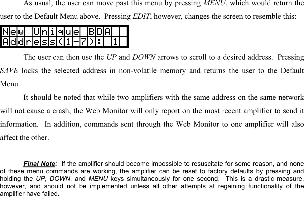   As usual, the user can move past this menu by pressing MENU, which would return the user to the Default Menu above.  Pressing EDIT, however, changes the screen to resemble this:    The user can then use the UP and DOWN arrows to scroll to a desired address.  Pressing SAVE locks the selected address in non-volatile memory and returns the user to the Default Menu.   It should be noted that while two amplifiers with the same address on the same network will not cause a crash, the Web Monitor will only report on the most recent amplifier to send it information.  In addition, commands sent through the Web Monitor to one amplifier will also affect the other.   Final Note:  If the amplifier should become impossible to resuscitate for some reason, and none of these menu commands are working, the amplifier can be reset to factory defaults by pressing and holding the UP,  DOWN, and MENU  keys simultaneously for one second.  This is a drastic measure, however, and should not be implemented unless all other attempts at regaining functionality of the amplifier have failed. 