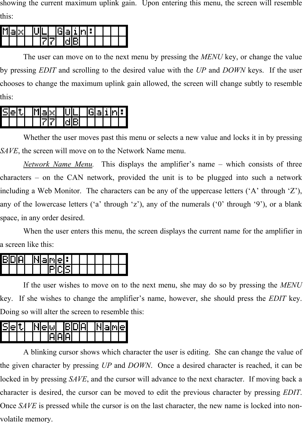 showing the current maximum uplink gain.  Upon entering this menu, the screen will resemble this:    The user can move on to the next menu by pressing the MENU key, or change the value by pressing EDIT and scrolling to the desired value with the UP and DOWN keys.  If the user chooses to change the maximum uplink gain allowed, the screen will change subtly to resemble this:    Whether the user moves past this menu or selects a new value and locks it in by pressing SAVE, the screen will move on to the Network Name menu.  Network Name Menu.  This displays the amplifier’s name – which consists of three characters – on the CAN network, provided the unit is to be plugged into such a network including a Web Monitor.  The characters can be any of the uppercase letters (‘A’ through ‘Z’), any of the lowercase letters (‘a’ through ‘z’), any of the numerals (‘0’ through ‘9’), or a blank space, in any order desired.   When the user enters this menu, the screen displays the current name for the amplifier in a screen like this:    If the user wishes to move on to the next menu, she may do so by pressing the MENU key.  If she wishes to change the amplifier’s name, however, she should press the EDIT key.  Doing so will alter the screen to resemble this:    A blinking cursor shows which character the user is editing.  She can change the value of the given character by pressing UP and DOWN.  Once a desired character is reached, it can be locked in by pressing SAVE, and the cursor will advance to the next character.  If moving back a character is desired, the cursor can be moved to edit the previous character by pressing EDIT.  Once SAVE is pressed while the cursor is on the last character, the new name is locked into non-volatile memory. 