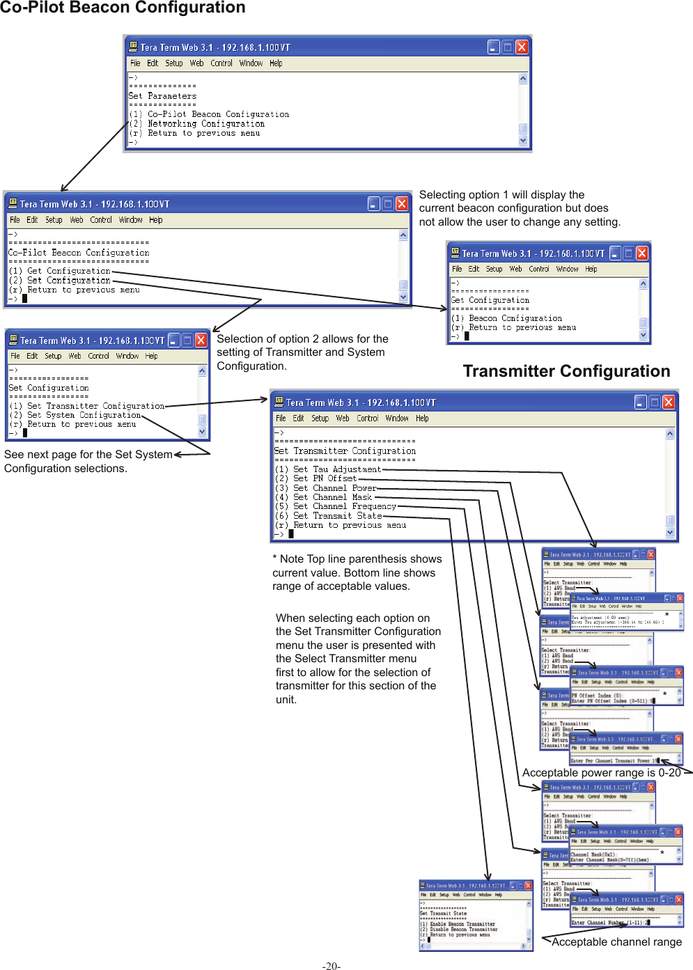 -20- Co-Pilot Beacon Conﬁ gurationSelecting option 1 will display the current beacon con• guration but does not allow the user to change any setting.Acceptable power range is 0-20Selection of option 2 allows for the setting of Transmitter and System Con• guration.* Note Top line parenthesis shows current value. Bottom line shows range of acceptable values.***Acceptable channel rangeSee next page for the Set System Con• guration selections.When selecting each option on the Set Transmitter Con• guration menu the user is presented with the Select Transmitter menu • rst to allow for the selection of transmitter for this section of the unit. Transmitter Conﬁ guration