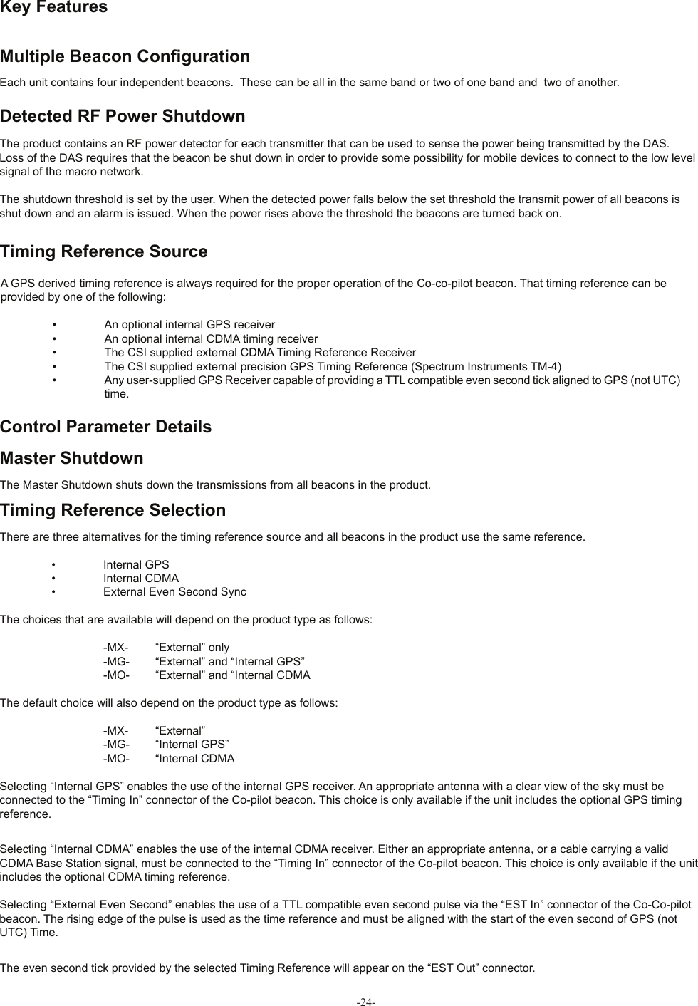 -24- Key Features Multiple Beacon Conﬁ gurationEach unit contains four independent beacons.  These can be all in the same band or two of one band and  two of another. Detected RF Power ShutdownThe product contains an RF power detector for each transmitter that can be used to sense the power being transmitted by the DAS. Loss of the DAS requires that the beacon be shut down in order to provide some possibility for mobile devices to connect to the low level signal of the macro network.The shutdown threshold is set by the user. When the detected power falls below the set threshold the transmit power of all beacons is shut down and an alarm is issued. When the power rises above the threshold the beacons are turned back on. Timing Reference SourceA GPS derived timing reference is always required for the proper operation of the Co-co-pilot beacon. That timing reference can be provided by one of the following: •  An optional internal GPS receiver  •  An optional internal CDMA timing receiver  •  The CSI supplied external CDMA Timing Reference Receiver  •  The CSI supplied external precision GPS Timing Reference (Spectrum Instruments TM-4)  •  Any user-supplied GPS Receiver capable of providing a TTL compatible even second tick aligned to GPS (not UTC)      time. Control Parameter Details Master ShutdownThe Master Shutdown shuts down the transmissions from all beacons in the product. Timing Reference SelectionThere are three alternatives for the timing reference source and all beacons in the product use the same reference.  •  Internal GPS  •  Internal CDMA  •  External Even Second SyncThe choices that are available will depend on the product type as follows:    -MX-  “External” only    -MG-  “External” and “Internal GPS”    -MO-  “External” and “Internal CDMAThe default choice will also depend on the product type as follows:    -MX-  “External”    -MG-  “Internal GPS”    -MO-  “Internal CDMASelecting “Internal GPS” enables the use of the internal GPS receiver. An appropriate antenna with a clear view of the sky must be connected to the “Timing In” connector of the Co-pilot beacon. This choice is only available if the unit includes the optional GPS timing reference.Selecting “Internal CDMA” enables the use of the internal CDMA receiver. Either an appropriate antenna, or a cable carrying a valid CDMA Base Station signal, must be connected to the “Timing In” connector of the Co-pilot beacon. This choice is only available if the unit includes the optional CDMA timing reference.Selecting “External Even Second” enables the use of a TTL compatible even second pulse via the “EST In” connector of the Co-Co-pilot beacon. The rising edge of the pulse is used as the time reference and must be aligned with the start of the even second of GPS (not UTC) Time.The even second tick provided by the selected Timing Reference will appear on the “EST Out” connector.