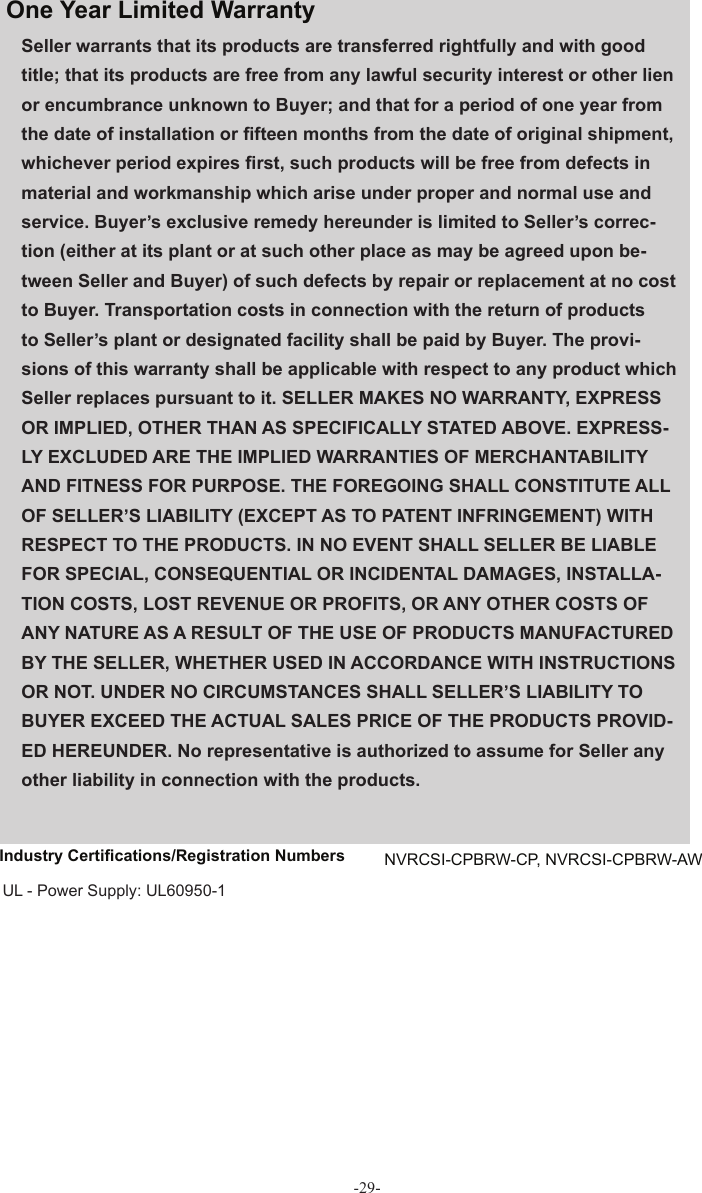 -29-Seller warrants that its products are transferred rightfully and with good title; that its products are free from any lawful security interest or other lien or encumbrance unknown to Buyer; and that for a period of one year from the date of installation or ﬁ fteen months from the date of original shipment, whichever period expires ﬁ rst, such products will be free from defects in material and workmanship which arise under proper and normal use and service. Buyer’s exclusive remedy hereunder is limited to Seller’s correc-tion (either at its plant or at such other place as may be agreed upon be-tween Seller and Buyer) of such defects by repair or replacement at no cost to Buyer. Transportation costs in connection with the return of products to Seller’s plant or designated facility shall be paid by Buyer. The provi-sions of this warranty shall be applicable with respect to any product which Seller replaces pursuant to it. SELLER MAKES NO WARRANTY, EXPRESS OR IMPLIED, OTHER THAN AS SPECIFICALLY STATED ABOVE. EXPRESS-LY EXCLUDED ARE THE IMPLIED WARRANTIES OF MERCHANTABILITY AND FITNESS FOR PURPOSE. THE FOREGOING SHALL CONSTITUTE ALL OF SELLER’S LIABILITY (EXCEPT AS TO PATENT INFRINGEMENT) WITH RESPECT TO THE PRODUCTS. IN NO EVENT SHALL SELLER BE LIABLE FOR SPECIAL, CONSEQUENTIAL OR INCIDENTAL DAMAGES, INSTALLA-TION COSTS, LOST REVENUE OR PROFITS, OR ANY OTHER COSTS OF ANY NATURE AS A RESULT OF THE USE OF PRODUCTS MANUFACTURED BY THE SELLER, WHETHER USED IN ACCORDANCE WITH INSTRUCTIONS OR NOT. UNDER NO CIRCUMSTANCES SHALL SELLER’S LIABILITY TO BUYER EXCEED THE ACTUAL SALES PRICE OF THE PRODUCTS PROVID-ED HEREUNDER. No representative is authorized to assume for Seller any other liability in connection with the products.One Year  Limited  Warranty Industry Certiﬁ cations/Registration Numbers  NVRCSI-CPBRW-CP, NVRCSI-CPBRW-AW UL - Power Supply: UL60950-1